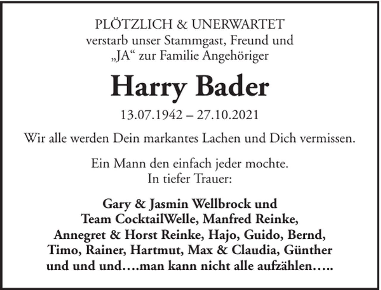 <p>PLÖTZLICH &amp; UNERWARTET<br />verstarb unser Stammgast, Freund und<br />„JA“ zur Familie Angehöriger</p><p>Harry Bader<br />13.07.1942 – 27.10.2021<br />Wir alle werden Dein markantes Lachen und Dich vermissen.<br />Ein Mann den einfach jeder mochte.<br />In tiefer Trauer:<br />Gary &amp; Jasmin Wellbrock und<br />Team CocktailWelle, Manfred Reinke,<br />Annegret &amp; Horst Reinke, Hajo, Guido, Bernd,<br />Timo, Rainer, Hartmut, Max &amp; Claudia, Günther<br />und und und….man kann nicht alle aufzählen…..</p>