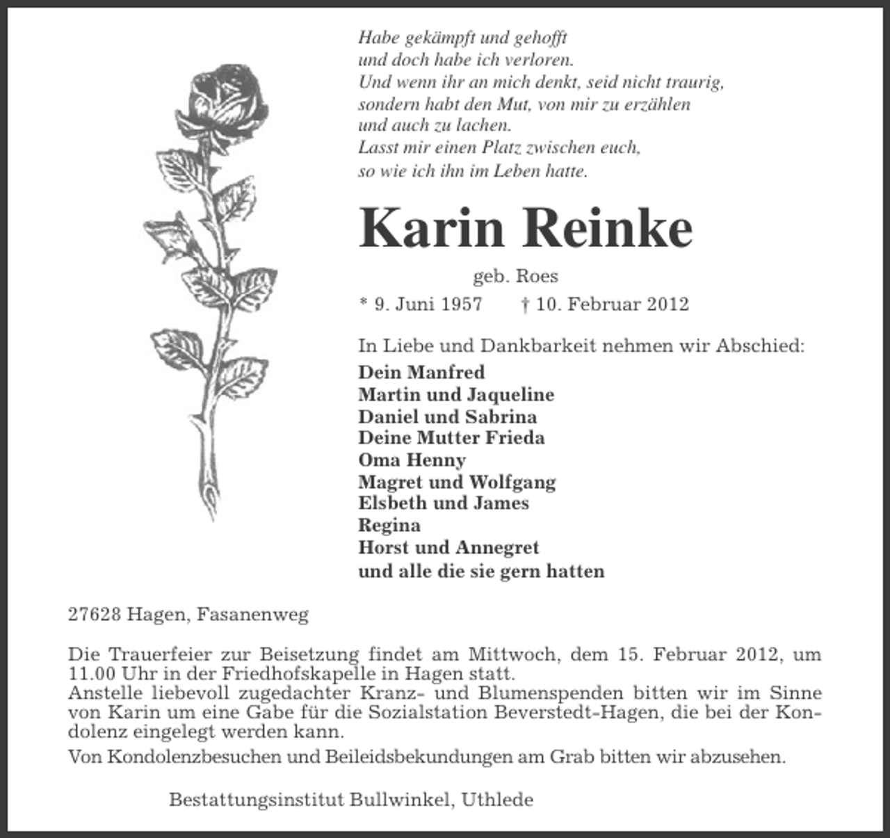 <p>Habe gekämpft und gehofft<br />und doch habe ich verloren.<br />Und wenn ihr an mich denkt, seid nicht traurig,<br />sondern habt den Mut, von mir zu erzählen<br />und auch zu lachen.<br />Lasst mir einen Platz zwischen euch,<br />so wie ich ihn im Leben hatte.</p><p>Karin Reinke<br />geb. Roes<br />* 9. Juni 1957<br />† 10. Februar 2012<br />In Liebe und Dankbarkeit nehmen wir Abschied:<br />Dein Manfred<br />Martin und Jaqueline<br />Daniel und Sabrina<br />Deine Mutter Frieda<br />Oma Henny<br />Magret und Wolfgang<br />Elsbeth und James<br />Regina<br />Horst und Annegret<br />und alle die sie gern hatten<br />27628 Hagen, Fasanenweg<br />Die Trauerfeier zur Beisetzung findet am Mittwoch, dem 15. Februar 2012, um<br />11.00 Uhr in der Friedhofskapelle in Hagen statt.<br />Anstelle liebevoll zugedachter Kranz- und Blumenspenden bitten wir im Sinne<br />von Karin um eine Gabe für die Sozialstation Beverstedt-Hagen, die bei der Kondolenz eingelegt werden kann.<br />Von Kondolenzbesuchen und Beileidsbekundungen am Grab bitten wir abzusehen.<br />Bestattungsinstitut Bullwinkel, Uthlede</p>