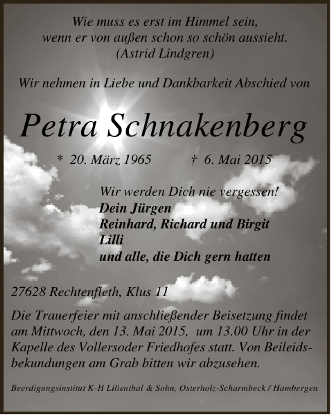 <p>Wie muss es erst im Himmel sein,<br />wenn er von außen schon so schön aussieht.<br />(Astrid Lindgren)<br />Wir nehmen in Liebe und Dankbarkeit Abschied von</p><p>Petra Schnakenberg<br />* 20. März 1965</p><p>† 6. Mai 2015</p><p>Wir werden Dich nie vergessen!<br />Dein Jürgen<br />Reinhard, Richard und Birgit<br />Lilli<br />und alle, die Dich gern hatten<br />27628 Rechtenfleth, Klus 11<br />Die Trauerfeier mit anschließender Beisetzung findet<br />am Mittwoch, den 13. Mai 2015, um 13.00 Uhr in der<br />Kapelle des Vollersoder Friedhofes statt. Von Beileidsbekundungen am Grab bitten wir abzusehen.<br />Beerdigungsinstitut K-H Lilienthal &amp; Sohn, Osterholz-Scharmbeck / Hambergen</p>