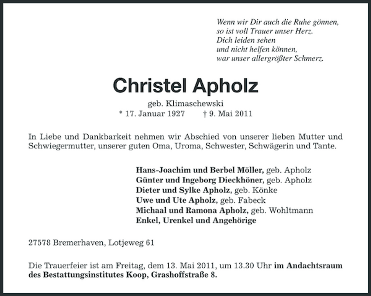<p>Wenn wir Dir auch die Ruhe gönnen, so ist voll Trauer unser Herz. Dich leiden sehen und nicht helfen können, war unser allergrößter Schmerz.</p><p>Christel Apholz<br />geb. Klimaschewski * 17. Januar 1927 † 9. Mai 2011 In Liebe und Dankbarkeit nehmen wir Abschied von unserer lieben Mutter und Schwiegermutter, unserer guten Oma, Uroma, Schwester, Schwägerin und Tante. Hans-Joachim und Berbel Möller, geb. Apholz Günter und Ingeborg Dieckhöner, geb. Apholz Dieter und Sylke Apholz, geb. Könke Uwe und Ute Apholz, geb. Fabeck Michaal und Ramona Apholz, geb. Wohltmann Enkel, Urenkel und Angehörige 27578 Bremerhaven, Lotjeweg 61 Die Trauerfeier ist am Freitag, dem 13. Mai 2011, um 13.30 Uhr im Andachtsraum des Bestattungsinstitutes Koop, Grashoffstraße 8.</p>