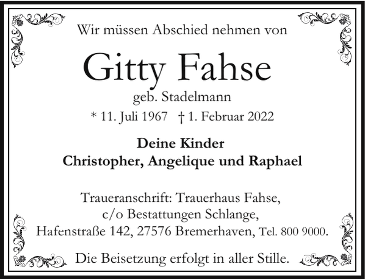 <p>Wir müssen Abschied nehmen von</p><p>Gitty Fahse<br />geb. Stadelmann</p><p>* 11. Juli 1967 † 1. Februar 2022</p><p>Deine Kinder<br />Christopher, Angelique und Raphael<br />Traueranschrift: Trauerhaus Fahse,<br />c/o Bestattungen Schlange,<br />Hafen<br />nstraße 142, 27576 Bremerhaven, Tel. 800 9000.</p><p>Die Beisetzung erfolgt in aller Stille.</p>