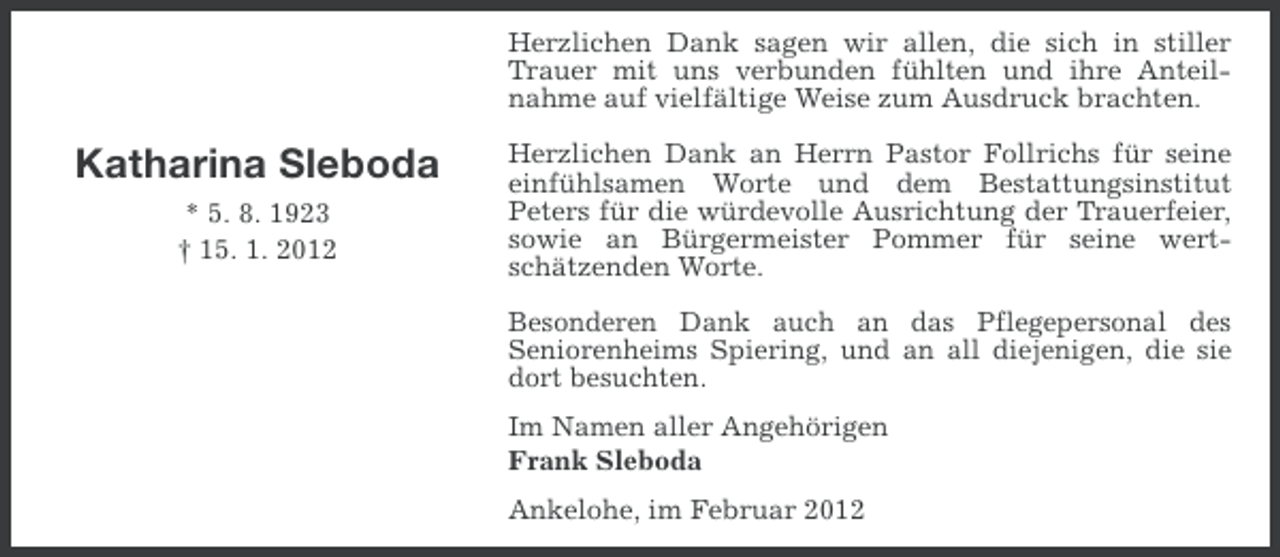 <p>Herzlichen Dank sagen wir allen, die sich in stiller<br />Trauer mit uns verbunden fühlten und ihre Anteilnahme auf vielfältige Weise zum Ausdruck brachten.</p><p>Katharina Sleboda<br />* 5. 8. 1923<br />† 15. 1. 2012</p><p>Herzlichen Dank an Herrn Pastor Follrichs für seine<br />einfühlsamen Worte und dem Bestattungsinstitut<br />Peters für die würdevolle Ausrichtung der Trauerfeier,<br />sowie an Bürgermeister Pommer für seine wertschätzenden Worte.<br />Besonderen Dank auch an das Pflegepersonal des<br />Seniorenheims Spiering, und an all diejenigen, die sie<br />dort besuchten.<br />Im Namen aller Angehörigen<br />Frank Sleboda<br />Ankelohe, im Februar 2012</p>