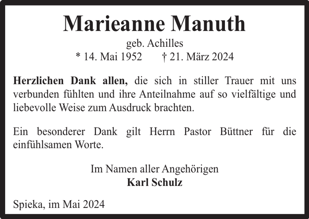 <p>Marieanne Manuth<br />geb. Achilles<br />* 14. Mai 1952<br />† 21. März 2024</p><p>Herzlichen Dank allen, die sich in stiller Trauer mit uns<br />verbunden fühlten und ihre Anteilnahme auf so vielfältige und<br />liebevolle Weise zum Ausdruck brachten.<br />Ein besonderer Dank gilt Herrn Pastor Büttner für die<br />einfühlsamen Worte.<br />Im Namen aller Angehörigen<br />Karl Schulz<br />Spieka, im Mai 2024</p>