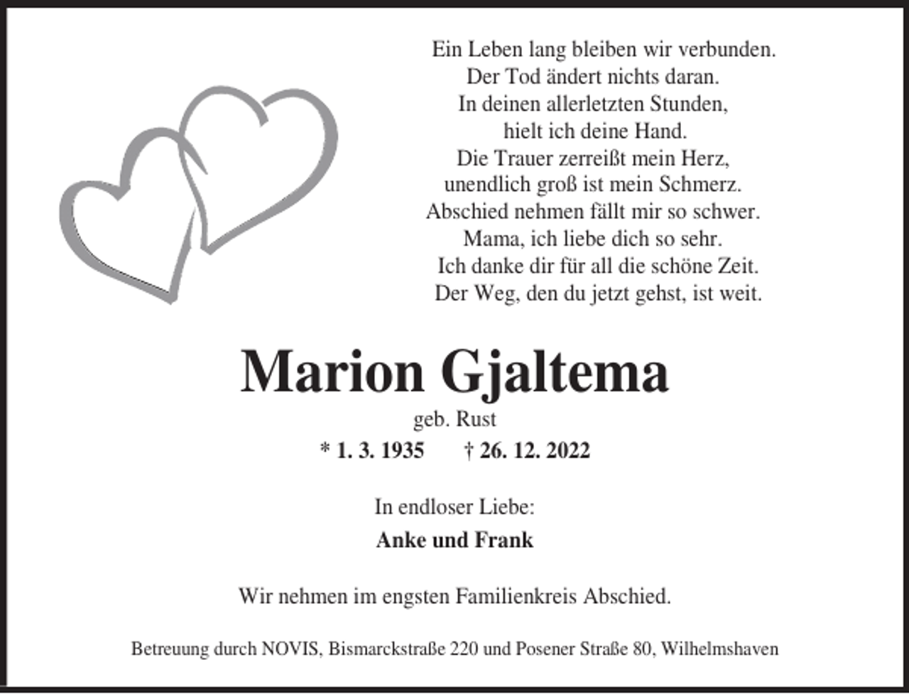 <p>Ein Leben lang bleiben wir verbunden.<br />Der Tod ändert nichts daran.<br />In deinen allerletzten Stunden,<br />hielt ich deine Hand.<br />Die Trauer zerreißt mein Herz,<br />unendlich groß ist mein Schmerz.<br />Abschied nehmen fällt mir so schwer.<br />Mama, ich liebe dich so sehr.<br />Ich danke dir für all die schöne Zeit.<br />Der Weg, den du jetzt gehst, ist weit.</p><p>Marion Gjaltema<br />geb. Rust<br />* 1. 3. 1935<br />† 26. 12. 2022<br />In endloser Liebe:<br />Anke und Frank<br />Wir nehmen im engsten Familienkreis Abschied.<br />Betreuung durch NOVIS, Bismarckstraße 220 und Posener Straße 80, Wilhelmshaven</p>
