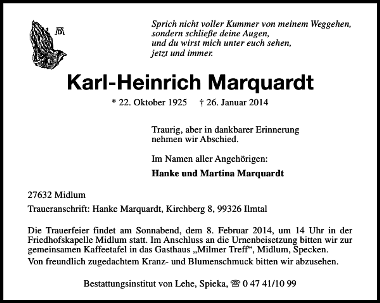<p>Sprich nicht voller Kummer von meinem Weggehen,<br />sondern schließe deine Augen,<br />und du wirst mich unter euch sehen,<br />jetzt und immer.</p><p>Karl-Heinrich Marquardt<br />* 22. Oktober 1925</p><p>† 26. Januar 2014</p><p>Traurig, aber in dankbarer Erinnerung<br />nehmen wir Abschied.<br />Im Namen aller Angehörigen:<br />Hanke und Martina Marquardt<br />27632 Midlum<br />Traueranschrift: Hanke Marquardt, Kirchberg 8, 99326 Ilmtal<br />Die Trauerfeier findet am Sonnabend, dem 8. Februar 2014, um 14 Uhr in der<br />Friedhofskapelle Midlum statt. Im Anschluss an die Urnenbeisetzung bitten wir zur<br />gemeinsamen Kaffeetafel in das Gasthaus „Milmer Treff“, Midlum, Specken.<br />Von freundlich zugedachtem Kranz- und Blumenschmuck bitten wir abzusehen.<br />Bestattungsinstitut von Lehe, Spieka, s 0 47 41/10 99</p>