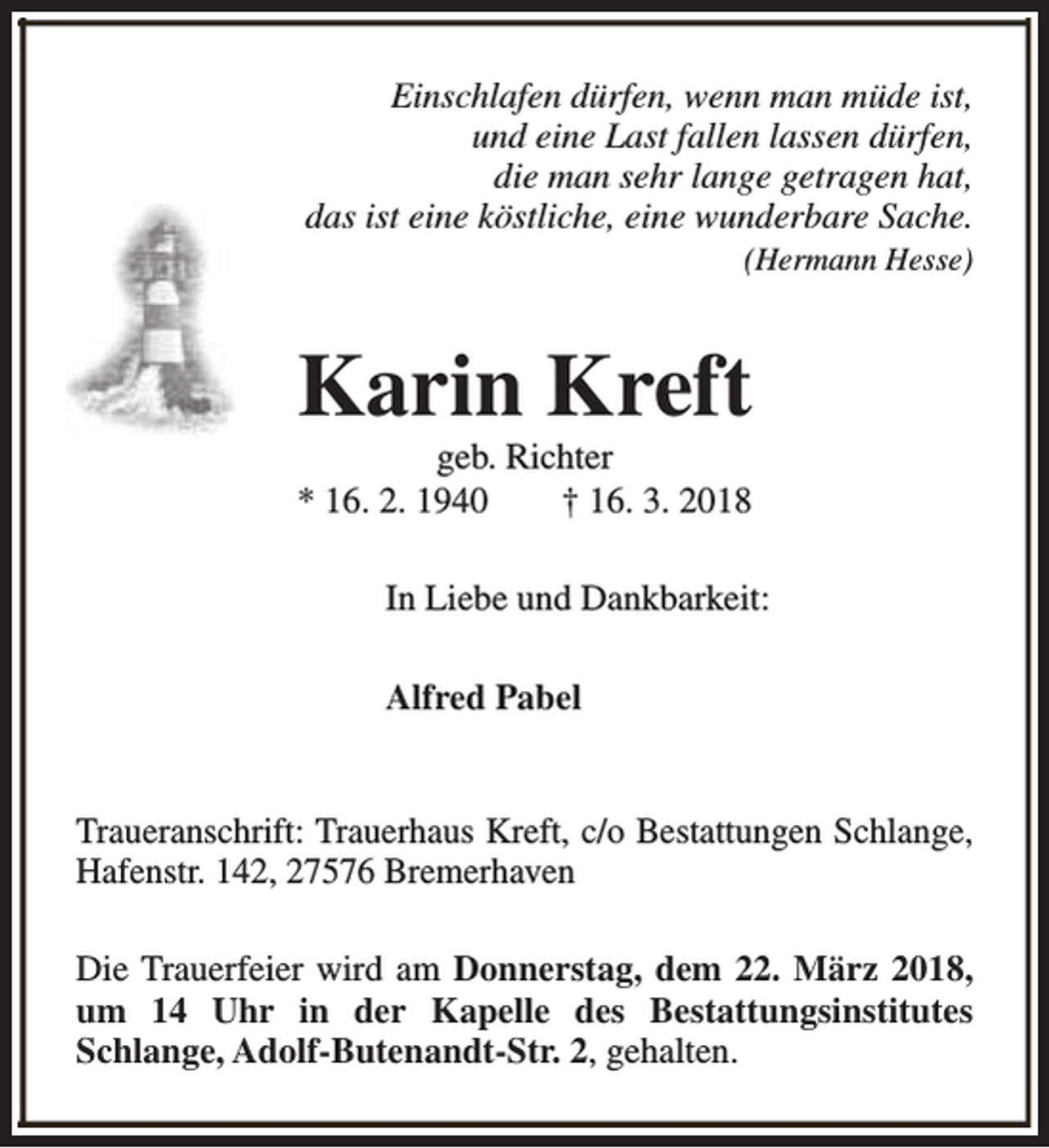 <p>Einschlafen dürfen, wenn man müde ist,<br />und eine Last fallen lassen dürfen,<br />die man sehr lange getragen hat,<br />das ist eine köstliche, eine wunderbare Sache.<br />(Hermann Hesse)</p><p>Karin Kreft<br />geb. Richter<br />* 16. 2. 1940<br />† 16. 3. 2018</p><p>In Liebe und Dankbarkeit:<br />Alfred Pabel<br />Traueranschrift: Trauerhaus Kreft, c/o Bestattungen Schlange,<br />Hafenstr. 142, 27576 Bremerhaven<br />Die Trauerfeier wird am Donnerstag, dem 22. März 2018,<br />um 14 Uhr in der Kapelle des Bestattungsinstitutes<br />Schlange, Adolf-Butenandt-Str. 2, gehalten.</p>