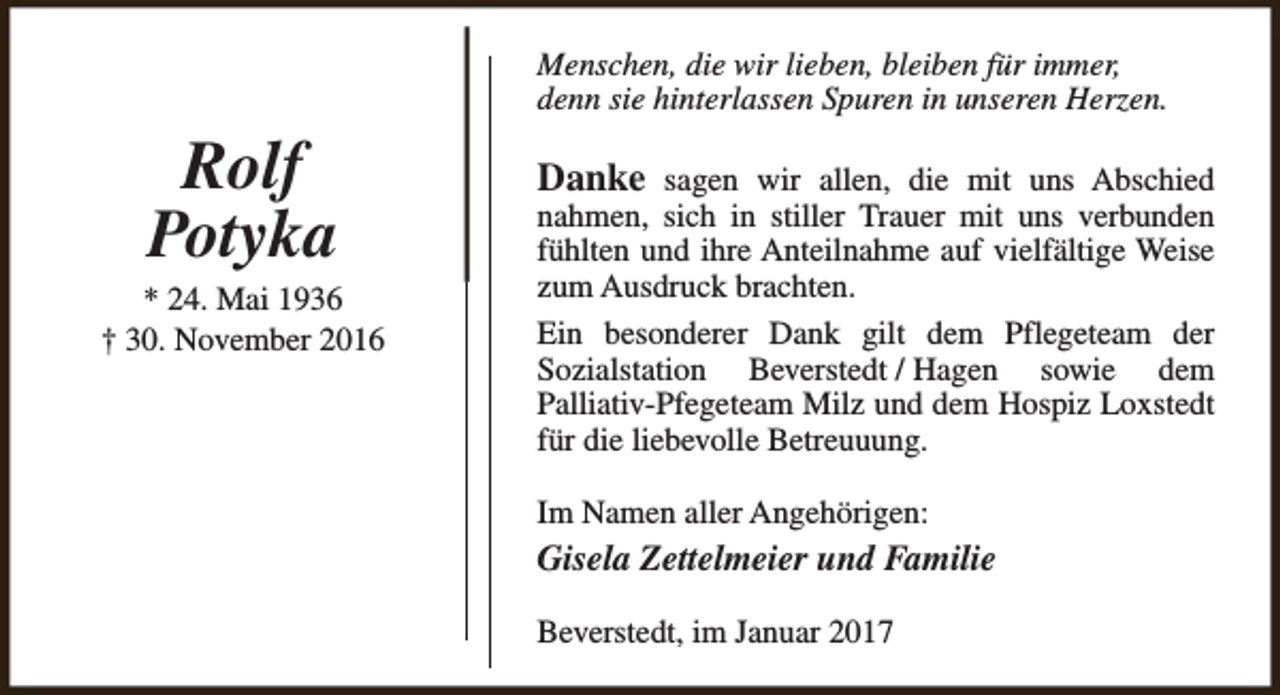 <p>Menschen, die wir lieben, bleiben für immer,<br />denn sie hinterlassen Spuren in unseren Herzen.</p><p>Rolf<br />Potyka</p><p>* 24. Mai 1936<br />† 30. November 2016</p><p>Danke sagen wir allen, die mit uns Abschied<br />nahmen, sich in stiller Trauer mit uns verbunden<br />fühlten und ihre Anteilnahme auf vielfältige Weise<br />zum Ausdruck brachten.<br />Ein besonderer Dank gilt dem Pflegeteam der<br />Sozialstation Beverstedt / Hagen sowie dem<br />Palliativ-Pfegeteam Milz und dem Hospiz Loxstedt<br />für die liebevolle Betreuuung.<br />Im Namen aller Angehörigen:</p><p>Gisela Zettelmeier und Familie<br />Beverstedt, im Januar 2017</p>