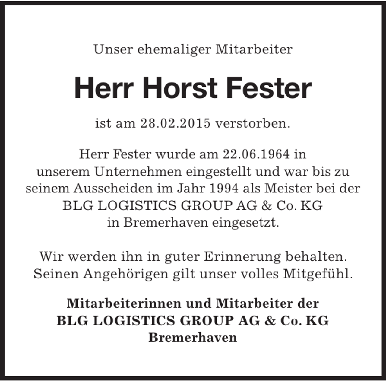 <p>Unser ehemaliger Mitarbeiter</p><p>Herr Horst Fester<br />ist am 28.02.2015 verstorben.<br />Herr Fester wurde am 22.06.1964 in<br />unserem Unternehmen eingestellt und war bis zu<br />seinem Ausscheiden im Jahr 1994 als Meister bei der<br />BLG LOGISTICS GROUP AG &amp; Co. KG<br />in Bremerhaven eingesetzt.<br />Wir werden ihn in guter Erinnerung behalten.<br />Seinen Angehörigen gilt unser volles Mitgefühl.<br />Mitarbeiterinnen und Mitarbeiter der<br />BLG LOGISTICS GROUP AG &amp; Co. KG<br />Bremerhaven</p>