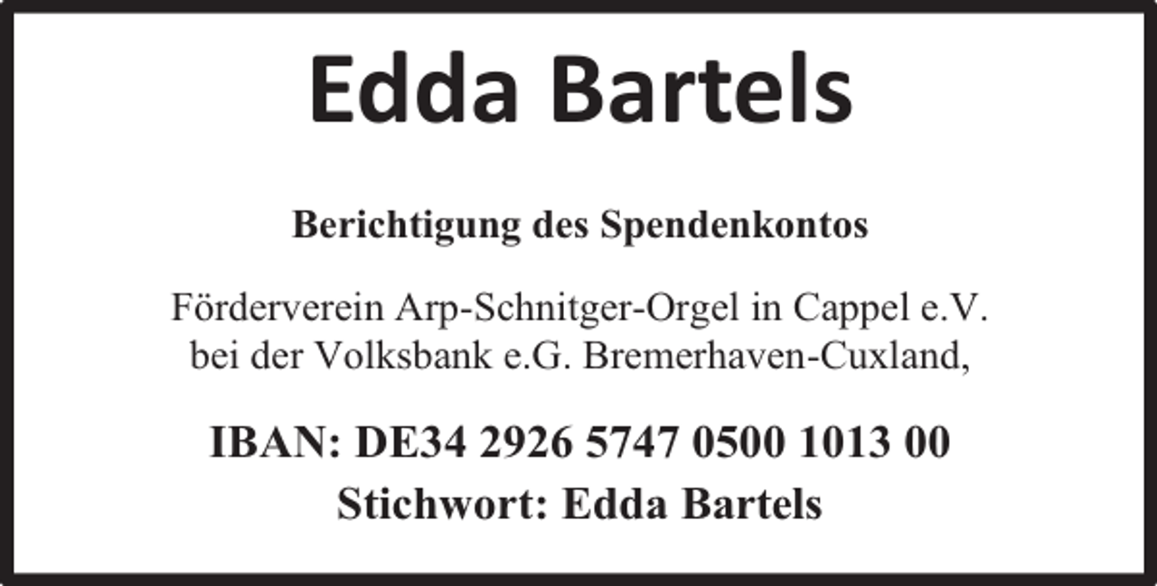 <p>Edda Bartels<br />Berichtigung des Spendenkontos<br />Förderverein Arp-Schnitger-Orgel in Cappel e.V.<br />bei der Volksbank e.G. Bremerhaven-Cuxland,</p><p>IBAN: DE34 2926 5747 0500 1013 00<br />Stichwort: Edda Bartels</p>