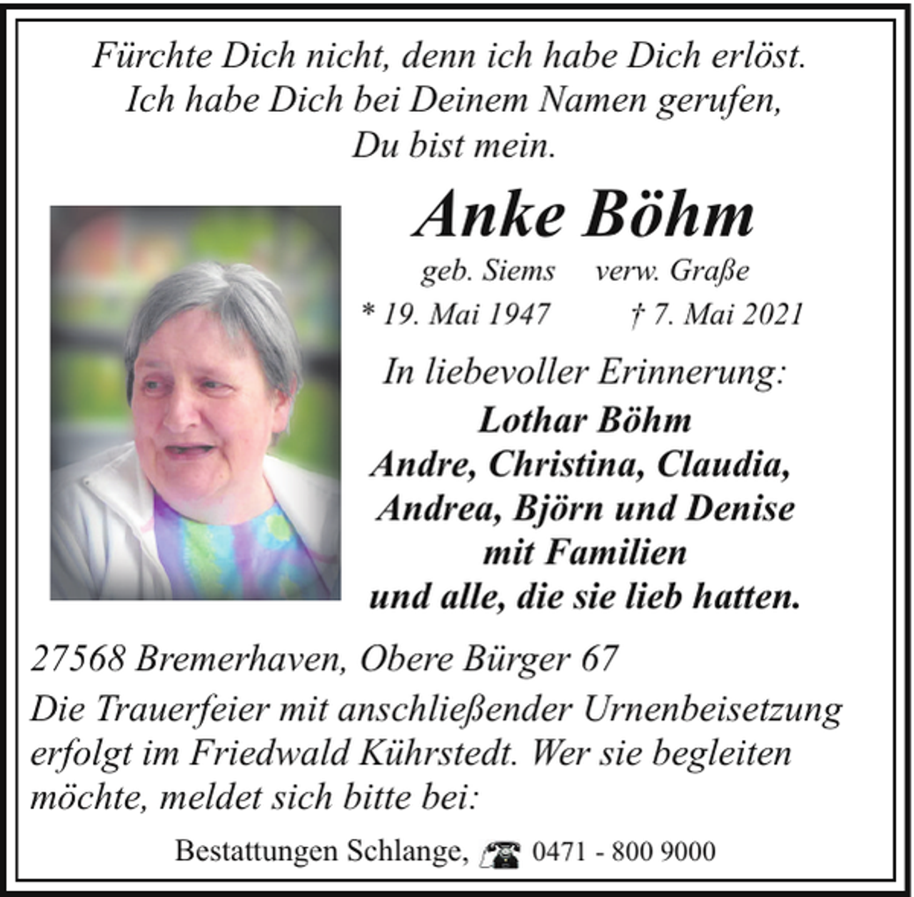 <p>Fürchte Dich nicht, denn ich habe Dich erlöst.<br />Ich habe Dich bei Deinem Namen gerufen,<br />Du bist mein.</p><p>Anke Böhm</p><p>geb. Siems<br />* 19. Mai 1947</p><p>verw. Graße<br />† 7. Mai 2021</p><p>In liebevoller Erinnerung:<br />Lothar Böhm<br />Andre, Christina, Claudia,<br />Andrea, Björn und Denise<br />mit Familien<br />und alle, die sie lieb hatten.<br />27568 Bremerhaven, Obere Bürger 67<br />Die Trauerfeier mit anschließender Urnenbeisetzung<br />erfolgt im Friedwald Kührstedt. Wer sie begleiten<br />möchte, meldet sich bitte bei:<br />Bestattungen Schlange,</p><p>0471 - 800 9000</p>