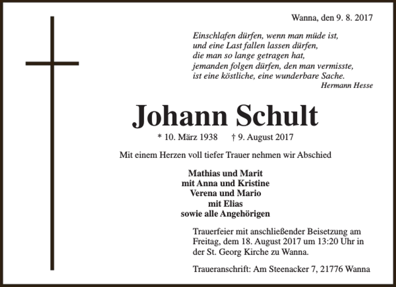 <p>Wanna, den 9. 8. 2017<br />Einschlafen dürfen, wenn man müde ist,<br />und eine Last fallen lassen dürfen,<br />die man so lange getragen hat,<br />jemanden folgen dürfen, den man vermisste,<br />ist eine köstliche, eine wunderbare Sache.</p><p>Hermann Hesse</p><p>Johann Schult<br />* 10. März 1938</p><p>† 9. August 2017</p><p>Mit einem Herzen voll tiefer Trauer nehmen wir Abschied<br />Mathias und Marit<br />mit Anna und Kristine<br />Verena und Mario<br />mit Elias<br />sowie alle Angehörigen<br />Trauerfeier mit anschließender Beisetzung am<br />Freitag, dem 18. August 2017 um 13:20 Uhr in<br />der St. Georg Kirche zu Wanna.<br />Traueranschrift: Am Steenacker 7, 21776 Wanna</p>