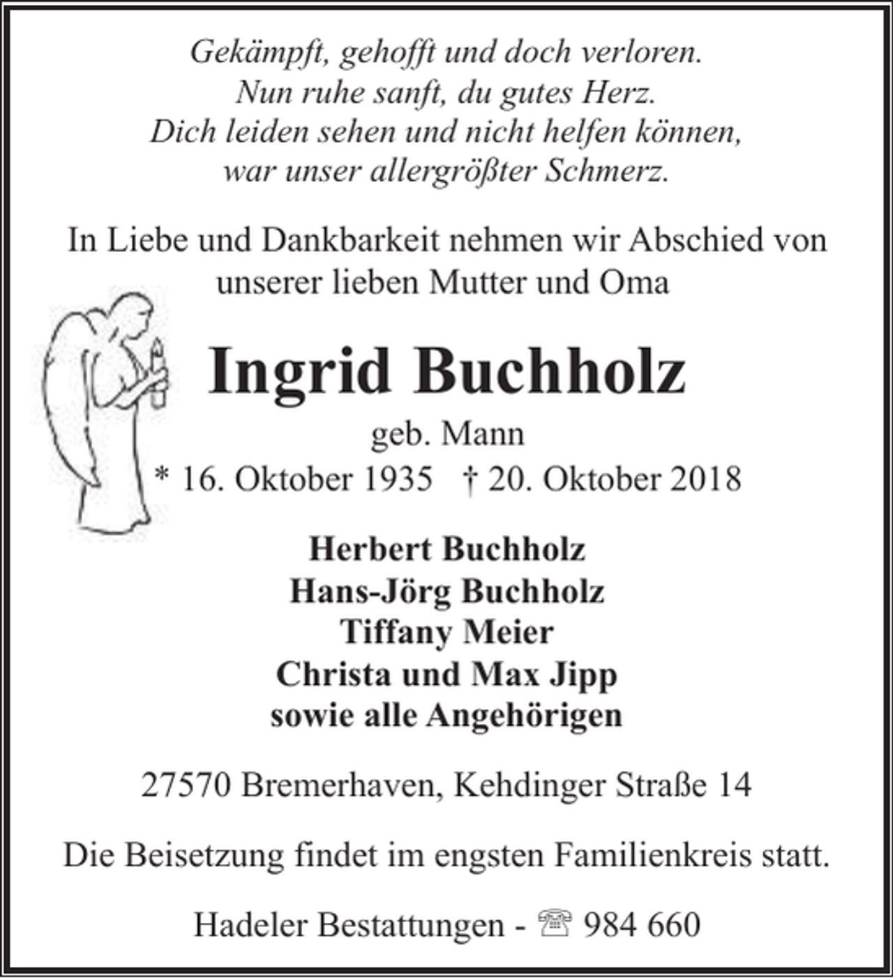 <p>Gekämpft, gehofft und doch verloren.<br />Nun ruhe sanft, du gutes Herz.<br />Dich leiden sehen und nicht helfen können,<br />war unser allergrößter Schmerz.</p><p>In Liebe und Dankbarkeit nehmen wir Abschied von<br />unserer lieben Mutter und Oma</p><p>Ingrid Buchholz</p><p>geb. Mann<br />* 16. Oktober 1935 † 20. Oktober 2018<br />Herbert Buchholz<br />Hans-Jörg Buchholz<br />Tiffany Meier<br />Christa und Max Jipp<br />sowie alle Angehörigen<br />27570 Bremerhaven, Kehdinger Straße 14<br />Die Beisetzung findet im engsten Familienkreis statt.<br />Hadeler Bestattungen - ' 984 660</p>