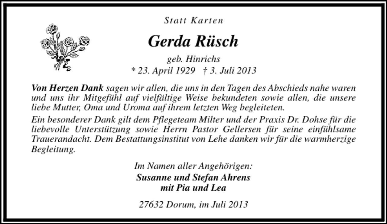 <p>Statt Karten</p><p>Gerda Rüsch</p><p>geb. Hinrichs<br />* 23. April 1929 † 3. Juli 2013<br />Von Herzen Dank sagen wir allen, die uns in den Tagen des Abschieds nahe waren<br />und uns ihr Mitgefühl auf vielfältige Weise bekundeten sowie allen, die unsere<br />liebe Mutter, Oma und Uroma auf ihrem letzten Weg begleiteten.<br />Ein besonderer Dank gilt dem Pflegeteam Milter und der Praxis Dr. Dohse für die<br />liebevolle Unterstützung sowie Herrn Pastor Gellersen für seine einfühlsame<br />Trauerandacht. Dem Bestattungsinstitut von Lehe danken wir für die warmherzige<br />Begleitung.<br />Im Namen aller Angehörigen:<br />Susanne und Stefan Ahrens<br />mit Pia und Lea<br />27632 Dorum, im Juli 2013</p>
