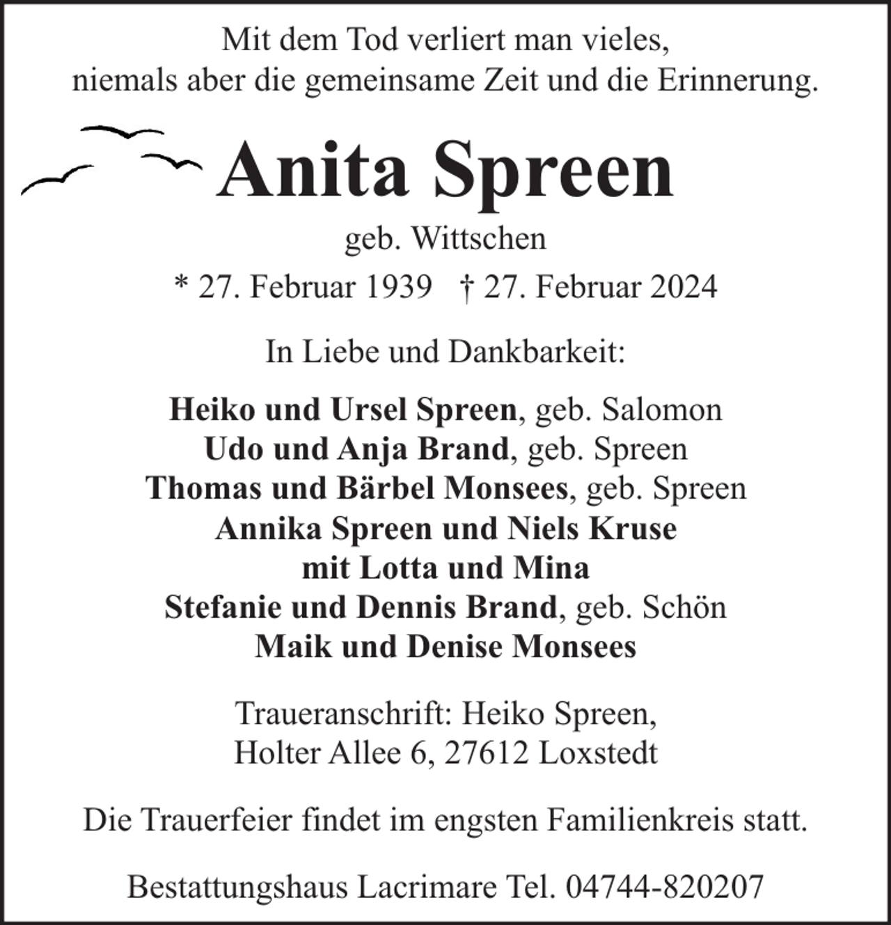 <p>Mit dem Tod verliert man vieles,<br />niemals aber die gemeinsame Zeit und die Erinnerung.</p><p>Anita Spreen</p><p>geb. Wittschen<br />* 27. Februar 1939 † 27. Februar 2024<br />In Liebe und Dankbarkeit:<br />Heiko und Ursel Spreen, geb. Salomon<br />Udo und Anja Brand, geb. Spreen<br />Thomas und Bärbel Monsees, geb. Spreen<br />Annika Spreen und Niels Kruse<br />mit Lotta und Mina<br />Stefanie und Dennis Brand, geb. Schön<br />Maik und Denise Monsees<br />Traueranschrift: Heiko Spreen,<br />Holter Allee 6, 27612 Loxstedt<br />Die Trauerfeier findet im engsten Familienkreis statt.<br />Bestattungshaus Lacrimare Tel. 04744-820207</p>