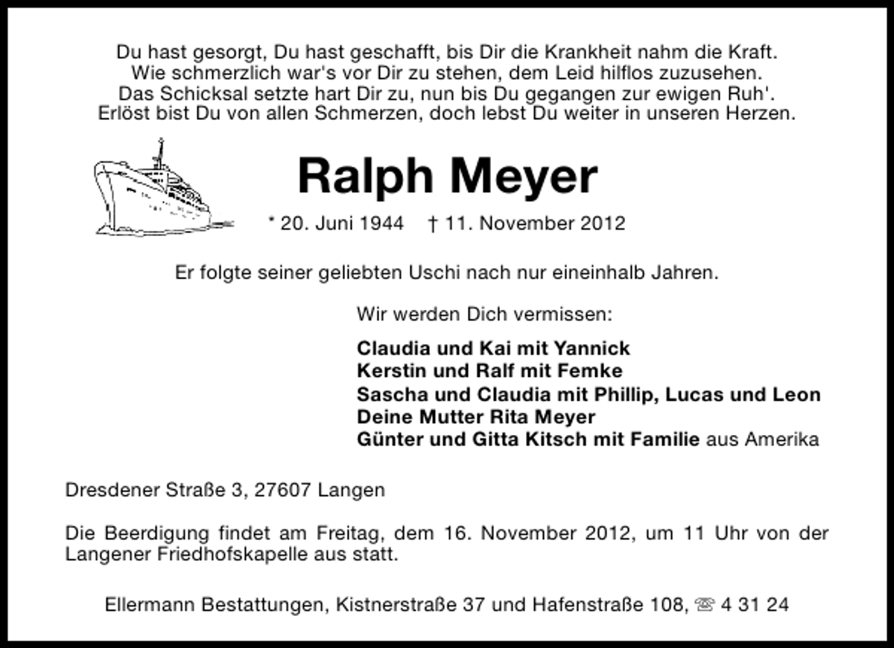 <p>Du hast gesorgt, Du hast geschafft, bis Dir die Krankheit nahm die Kraft.<br />Wie schmerzlich war's vor Dir zu stehen, dem Leid hilflos zuzusehen.<br />Das Schicksal setzte hart Dir zu, nun bis Du gegangen zur ewigen Ruh'.<br />Erlöst bist Du von allen Schmerzen, doch lebst Du weiter in unseren Herzen.</p><p>Ralph Meyer</p><p>* 20. Juni 1944</p><p>† 11. November 2012</p><p>Er folgte seiner geliebten Uschi nach nur eineinhalb Jahren.<br />Wir werden Dich vermissen:<br />Claudia und Kai mit Yannick<br />Kerstin und Ralf mit Femke<br />Sascha und Claudia mit Phillip, Lucas und Leon<br />Deine Mutter Rita Meyer<br />Günter und Gitta Kitsch mit Familie aus Amerika<br />Dresdener Straße 3, 27607 Langen<br />Die Beerdigung findet am Freitag, dem 16. November 2012, um 11 Uhr von der<br />Langener Friedhofskapelle aus statt.<br />Ellermann Bestattungen, Kistnerstraße 37 und Hafenstraße 108, s 4 31 24</p>