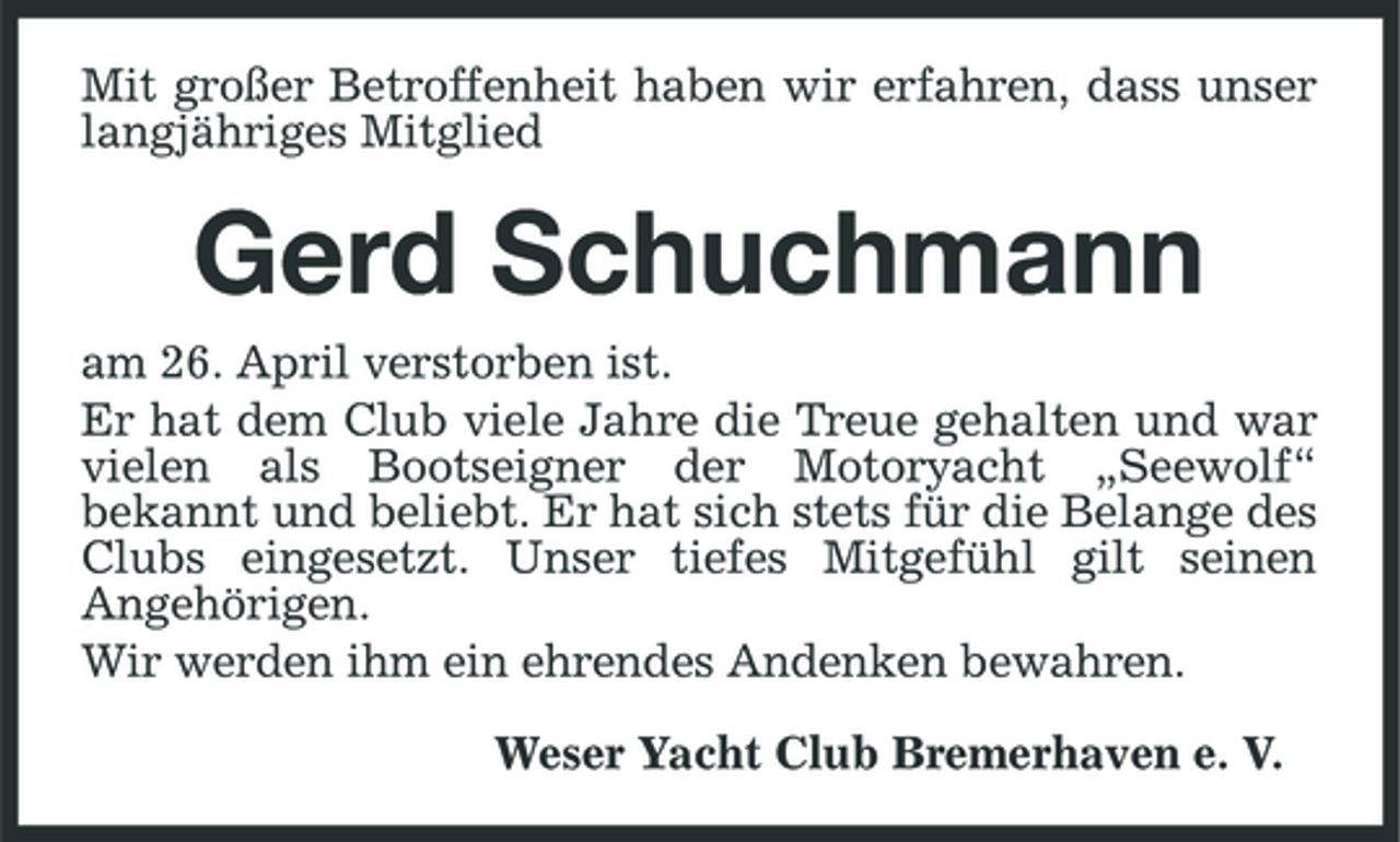 <p>Mit großer Betroffenheit haben wir erfahren, dass unser langjähriges Mitglied</p><p>Gerd Schuchmann<br />am 26. April verstorben ist. Er hat dem Club viele Jahre die Treue gehalten und war vielen als Bootseigner der Motoryacht „Seewolf“ bekannt und beliebt. Er hat sich stets für die Belange des Clubs eingesetzt. Unser tiefes Mitgefühl gilt seinen Angehörigen. Wir werden ihm ein ehrendes Andenken bewahren. Weser Yacht Club Bremerhaven e. V.</p>