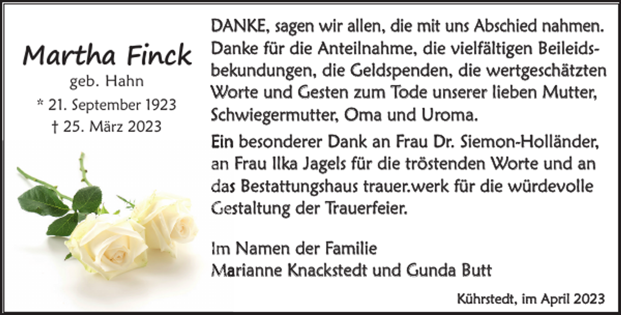 <p>Martha Finck<br />geb. Hahn<br />* 21. September 1923<br />† 25. März 2023</p><p>DANKE, sagen wir allen, die mit uns Abschied nahmen.<br />Danke für die Anteilnahme, die vielfältigen Beileidsbekundungen, die Geldspenden, die wertgeschätzten<br />Worte und Gesten zum Tode unserer lieben Mutter,<br />Schwiegermutter, Oma und Uroma.<br />Ein besonderer Dank an Frau Dr. Siemon-Holländer,<br />an Frau Ilka Jagels für die tröstenden Worte und an<br />das Bestattungshaus trauer.werk für die würdevolle<br />Gestaltung der Trauerfeier.<br />Im Namen der Familie<br />Marianne Knackstedt und Gunda Butt<br />Kührstedt, im April 2023</p>