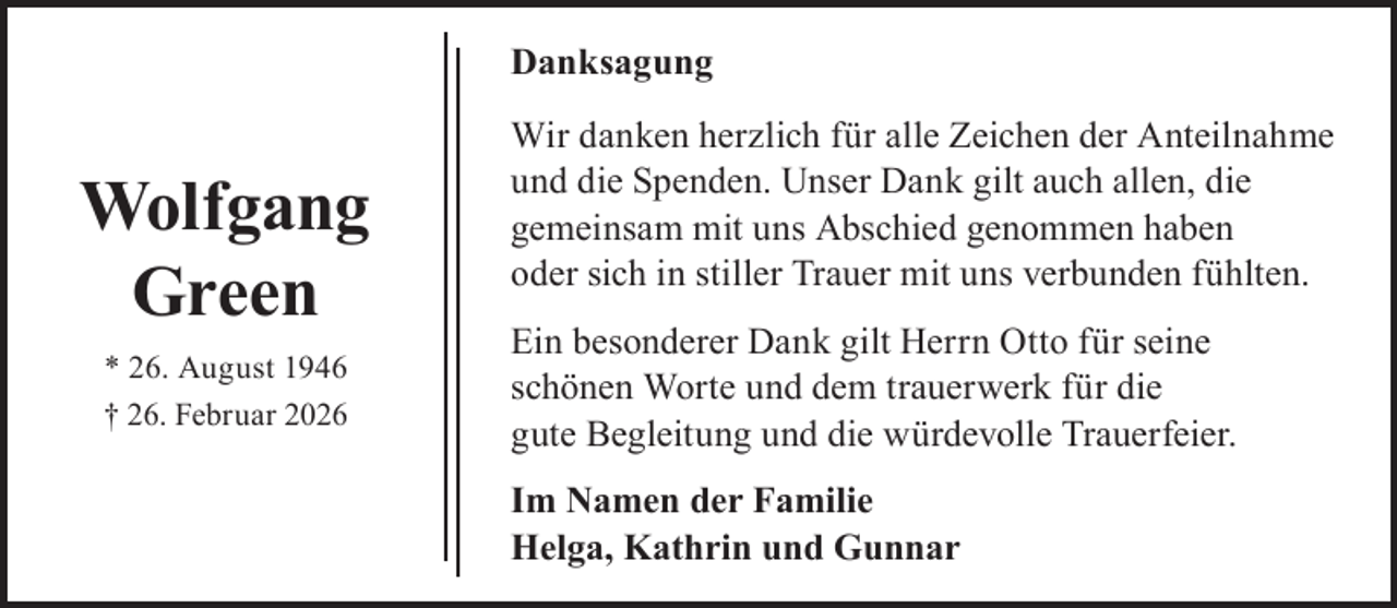 <p>Danksagung</p><p>Wolfgang<br />Green<br />* 26. August 1946<br />† 26. Februar 2026</p><p>Wir danken herzlich für alle Zeichen der Anteilnahme<br />und die Spenden. Unser Dank gilt auch allen, die<br />gemeinsam mit uns Abschied genommen haben<br />oder sich in stiller Trauer mit uns verbunden fühlten.<br />Ein besonderer Dank gilt Herrn Otto für seine<br />schönen Worte und dem trauerwerk für die<br />gute Begleitung und die würdevolle Trauerfeier.<br />Im Namen der Familie<br />Helga, Kathrin und Gunnar</p>