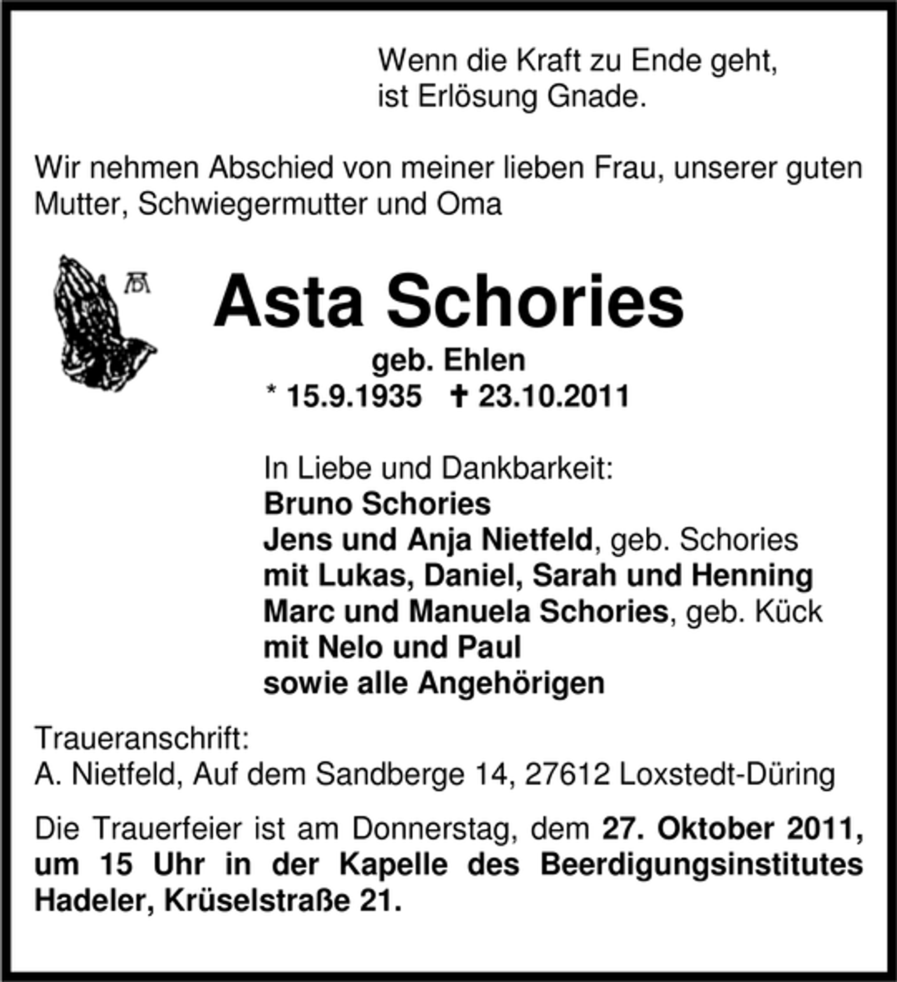 <p>Wenn die Kraft zu Ende geht,<br />ist Erlösung Gnade.<br />Wir nehmen Abschied von meiner lieben Frau, unserer guten<br />Mutter, Schwiegermutter und Oma</p><p>Asta Schories<br />geb. Ehlen<br />* 15.9.1935<br />23.10.2011<br />In Liebe und Dankbarkeit:<br />Bruno Schories<br />Jens und Anja Nietfeld, geb. Schories<br />mit Lukas, Daniel, Sarah und Henning<br />Marc und Manuela Schories, geb. Kück<br />mit Nelo und Paul<br />sowie alle Angehörigen<br />Traueranschrift:<br />A. Nietfeld, Auf dem Sandberge 14, 27612 Loxstedt-Düring<br />Die Trauerfeier ist am Donnerstag, dem 27. Oktober 2011,<br />um 15 Uhr in der Kapelle des Beerdigungsinstitutes<br />Hadeler, Krüselstraße 21.</p>