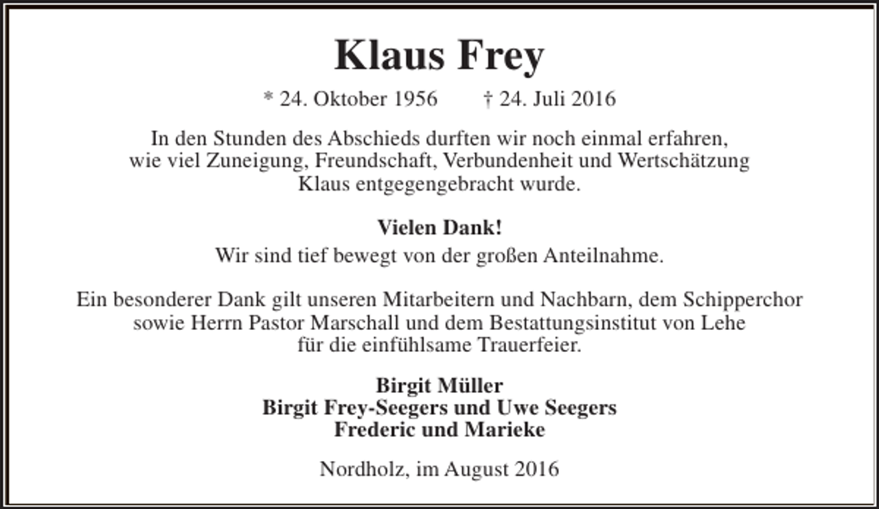 <p>Klaus Frey</p><p>* 24. Oktober 1956</p><p>† 24. Juli 2016</p><p>In den Stunden des Abschieds durften wir noch einmal erfahren,<br />wie viel Zuneigung, Freundschaft, Verbundenheit und Wertschätzung<br />Klaus entgegengebracht wurde.<br />Vielen Dank!<br />Wir sind tief bewegt von der großen Anteilnahme.<br />Ein besonderer Dank gilt unseren Mitarbeitern und Nachbarn, dem Schipperchor<br />sowie Herrn Pastor Marschall und dem Bestattungsinstitut von Lehe<br />für die einfühlsame Trauerfeier.<br />Birgit Müller<br />Birgit Frey-Seegers und Uwe Seegers<br />Frederic und Marieke<br />Nordholz, im August 2016</p>