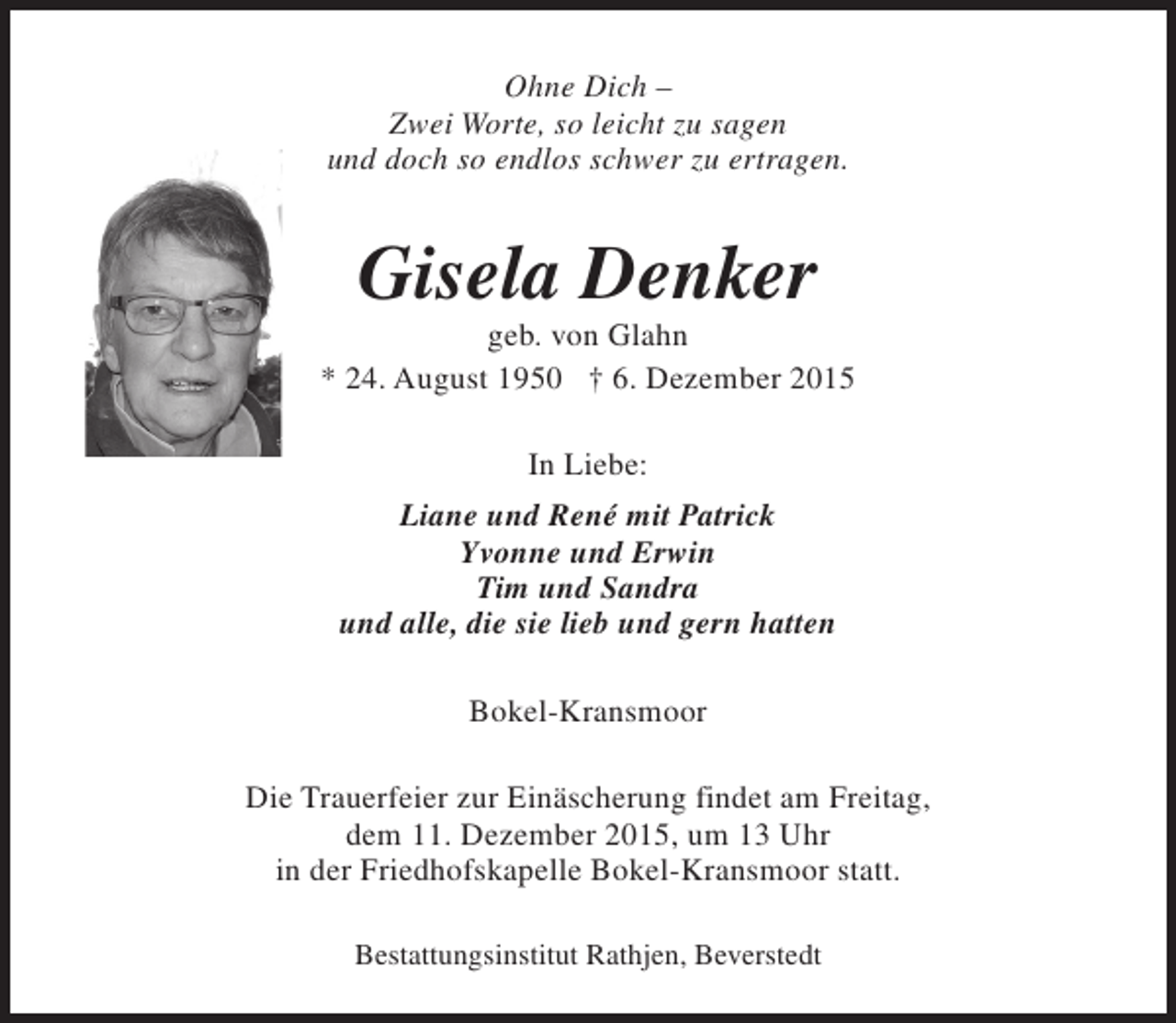 <p>Ohne Dich –<br />Zwei Worte, so leicht zu sagen<br />und doch so endlos schwer zu ertragen.</p><p>Gisela Denker</p><p>geb. von Glahn<br />* 24. August 1950 † 6. Dezember 2015<br />In Liebe:<br />Liane und René mit Patrick<br />Yvonne und Erwin<br />Tim und Sandra<br />und alle, die sie lieb und gern hatten<br />Bokel-Kransmoor<br />Die Trauerfeier zur Einäscherung findet am Freitag,<br />dem 11. Dezember 2015, um 13 Uhr<br />in der Friedhofskapelle Bokel-Kransmoor statt.<br />Bestattungsinstitut Rathjen, Beverstedt</p>