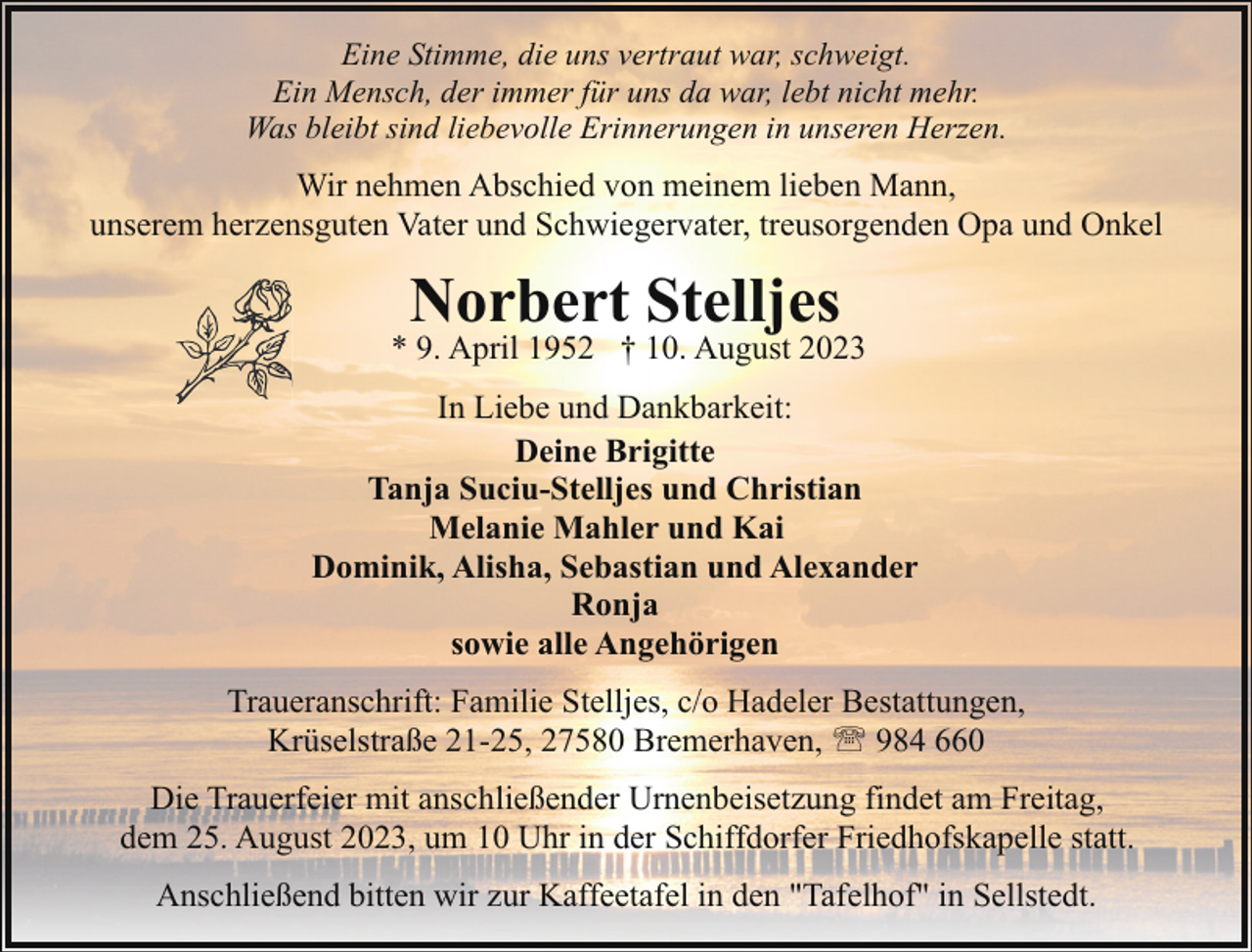 <p>Eine Stimme, die uns vertraut war, schweigt.<br />Ein Mensch, der immer für uns da war, lebt nicht mehr.<br />Was bleibt sind liebevolle Erinnerungen in unseren Herzen.</p><p>Wir nehmen Abschied von meinem lieben Mann,<br />unserem herzensguten Vater und Schwiegervater, treusorgenden Opa und Onkel</p><p>Norbert Stelljes</p><p>* 9. April 1952 † 10. August 2023<br />In Liebe und Dankbarkeit:<br />Deine Brigitte<br />Tanja Suciu-Stelljes und Christian<br />Melanie Mahler und Kai<br />Dominik, Alisha, Sebastian und Alexander<br />Ronja<br />sowie alle Angehörigen<br />Traueranschrift: Familie Stelljes, c/o Hadeler Bestattungen,<br />Krüselstraße 21-25, 27580 Bremerhaven, ' 984 660<br />Die Trauerfeier mit anschließender Urnenbeisetzung findet am Freitag,<br />dem 25. August 2023, um 10 Uhr in der Schiffdorfer Friedhofskapelle statt.<br />Anschließend bitten wir zur Kaffeetafel in den "Tafelhof" in Sellstedt.</p>