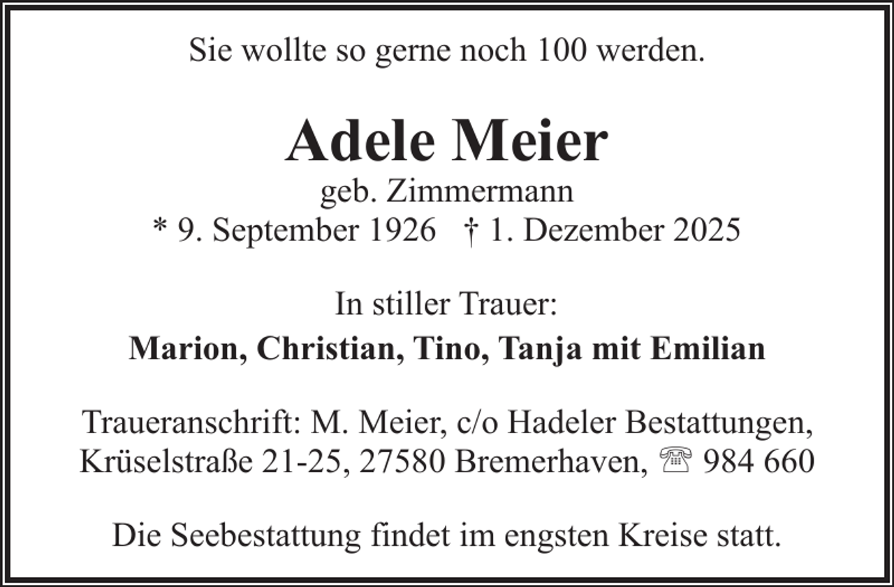 <p>Sie wollte so gerne noch 100 werden.</p><p>Adele Meier</p><p>geb. Zimmermann<br />* 9. September 1926 † 1. Dezember 2025<br />In stiller Trauer:<br />Marion, Christian, Tino, Tanja mit Emilian<br />Traueranschrift: M. Meier, c/o Hadeler Bestattungen,<br />Krüselstraße 21-25, 27580 Bremerhaven, ' 984 660<br />Die Seebestattung findet im engsten Kreise statt.</p>