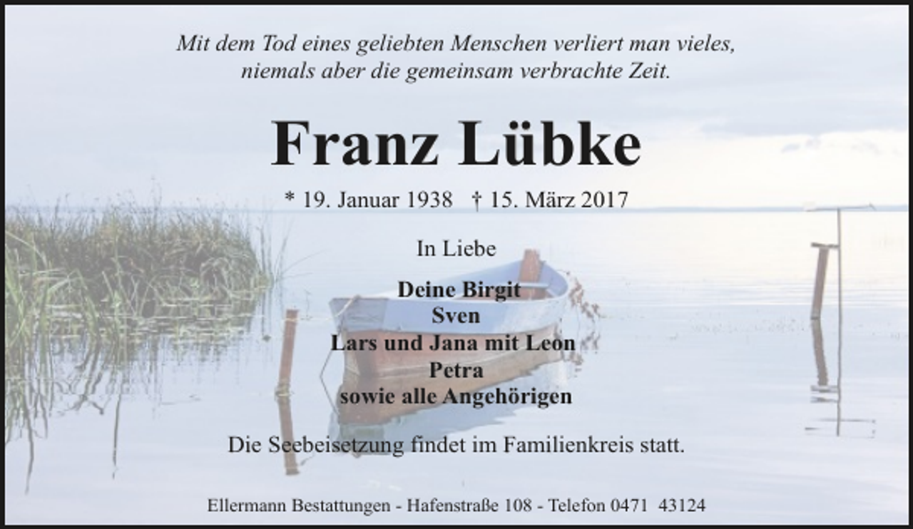 <p>Mit dem Tod eines geliebten Menschen verliert man vieles,<br />niemals aber die gemeinsam verbrachte Zeit.</p><p>Franz Lübke<br />* 19. Januar 1938 † 15. März 2017<br />In Liebe<br />Deine Birgit<br />Sven<br />Lars und Jana mit Leon<br />Petra<br />sowie alle Angehörigen<br />Die Seebeisetzung findet im Familienkreis statt.<br />Ellermann Bestattungen - Hafenstraße 108 - Telefon 0471 43124</p>