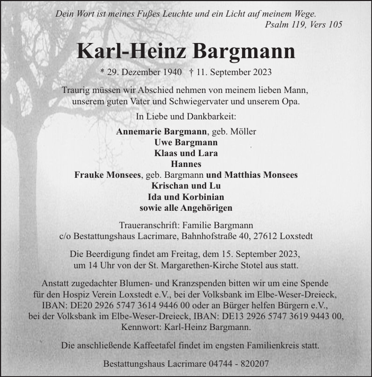 <p>Dein Wort ist meines Fußes Leuchte und ein Licht auf meinem Wege.<br />Psalm 119, Vers 105</p><p>Karl-Heinz Bargmann<br />* 29. Dezember 1940 † 11. September 2023</p><p>Traurig müssen wir Abschied nehmen von meinem lieben Mann,<br />unserem guten Vater und Schwiegervater und unserem Opa.<br />In Liebe und Dankbarkeit:<br />Annemarie Bargmann, geb. Möller<br />Uwe Bargmann<br />Klaas und Lara<br />Hannes<br />Frauke Monsees, geb. Bargmann und Matthias Monsees<br />Krischan und Lu<br />Ida und Korbinian<br />sowie alle Angehörigen<br />Traueranschrift: Familie Bargmann<br />c/o Bestattungshaus Lacrimare, Bahnhofstraße 40, 27612 Loxstedt<br />Die Beerdigung findet am Freitag, dem 15. September 2023,<br />um 14 Uhr von der St. Margarethen-Kirche Stotel aus statt.<br />Anstatt zugedachter Blumen- und Kranzspenden bitten wir um eine Spende<br />für den Hospiz Verein Loxstedt e.V., bei der Volksbank im Elbe-Weser-Dreieck,<br />IBAN: DE20 2926 5747 3614 9446 00 oder an Bürger helfen Bürgern e.V.,<br />bei der Volksbank im Elbe-Weser-Dreieck, IBAN: DE13 2926 5747 361443 00,<br />Kennwort: Karl-Heinz Bargmann.<br />Die anschließende Kaffeetafel findet im engsten Familienkreis statt.<br />Bestattungshaus Lacrimare 04744 - 820207</p>
