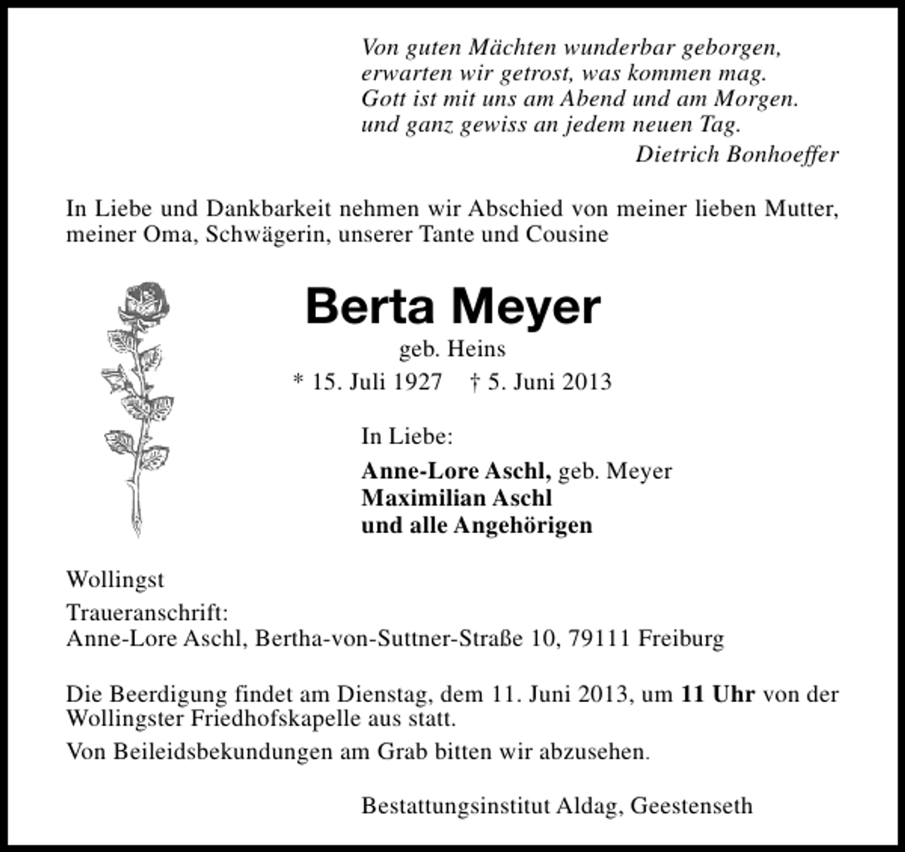 <p>Von guten Mächten wunderbar geborgen,<br />erwarten wir getrost, was kommen mag.<br />Gott ist mit uns am Abend und am Morgen.<br />und ganz gewiss an jedem neuen Tag.<br />Dietrich Bonhoeffer<br />In Liebe und Dankbarkeit nehmen wir Abschied von meiner lieben Mutter,<br />meiner Oma, Schwägerin, unserer Tante und Cousine</p><p>Berta Meyer</p><p>geb. Heins<br />* 15. Juli 1927 † 5. Juni 2013<br />In Liebe:<br />Anne-Lore Aschl, geb. Meyer<br />Maximilian Aschl<br />und alle Angehörigen<br />Wollingst<br />Traueranschrift:<br />Anne-Lore Aschl, Bertha-von-Suttner-Straße 10, 79111 Freiburg<br />Die Beerdigung findet am Dienstag, dem 11. Juni 2013, um 11 Uhr von der<br />Wollingster Friedhofskapelle aus statt.<br />Von Beileidsbekundungen am Grab bitten wir abzusehen.<br />Bestattungsinstitut Aldag, Geestenseth</p>