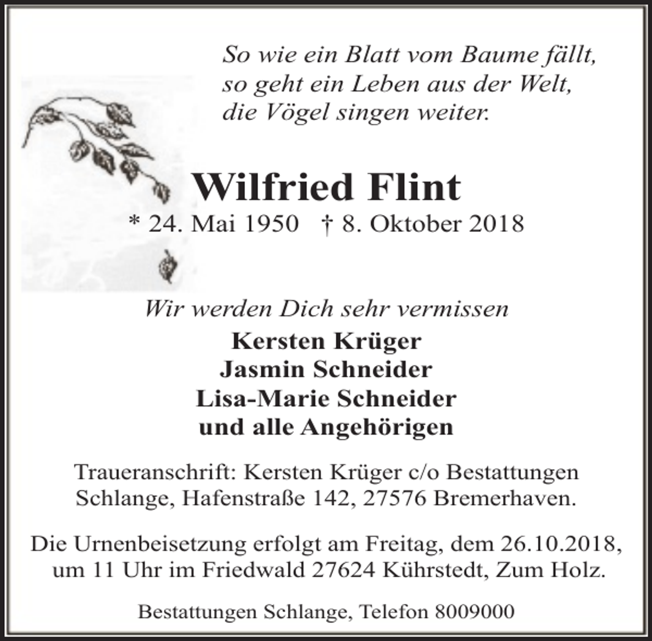 <p>So wie ein Blatt vom Baume fällt,<br />so geht ein Leben aus der Welt,<br />die Vögel singen weiter.</p><p>Wilfried Flint</p><p>* 24. Mai 1950 † 8. Oktober 2018<br />Wir werden Dich sehr vermissen<br />Kersten Krüger<br />Jasmin Schneider<br />Lisa-Marie Schneider<br />und alle Angehörigen<br />Traueranschrift: Kersten Krüger c/o Bestattungen<br />Schlange, Hafenstraße 142, 27576 Bremerhaven.<br />Die Urnenbeisetzung erfolgt am Freitag, dem 26.10.2018,<br />um 11 Uhr im Friedwald 27624 Kührstedt, Zum Holz.<br />Bestattungen Schlange, Telefon 8009000</p>