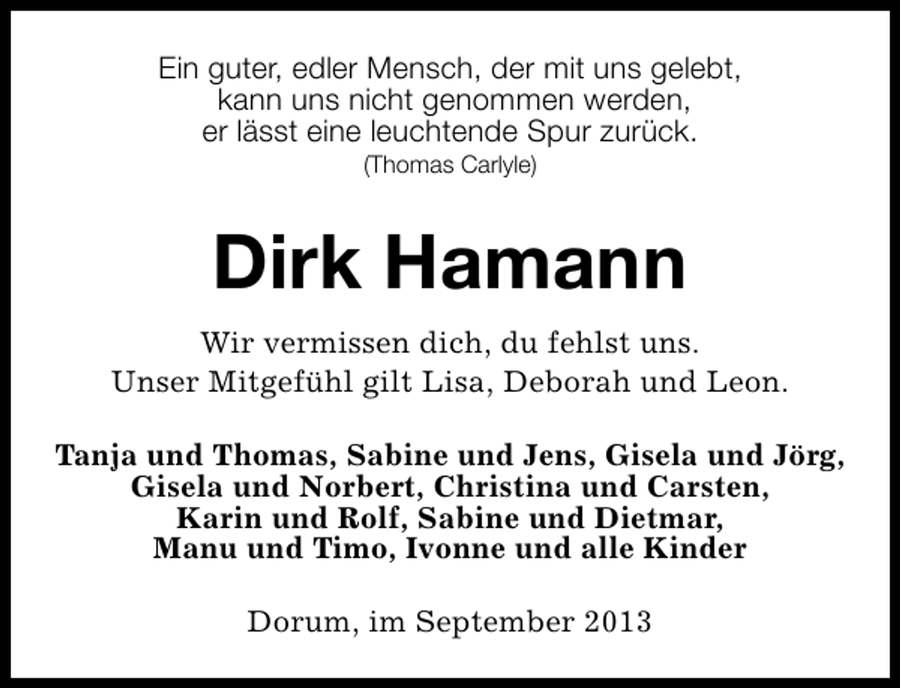 <p>Ein guter, edler Mensch, der mit uns gelebt,<br />kann uns nicht genommen werden,<br />er lässt eine leuchtende Spur zurück.<br />(Thomas Carlyle)</p><p>Dirk Hamann<br />Wir vermissen dich, du fehlst uns.<br />Unser Mitgefühl gilt Lisa, Deborah und Leon.<br />Tanja und Thomas, Sabine und Jens, Gisela und Jörg,<br />Gisela und Norbert, Christina und Carsten,<br />Karin und Rolf, Sabine und Dietmar,<br />Manu und Timo, Ivonne und alle Kinder<br />Dorum, im September 2013</p>
