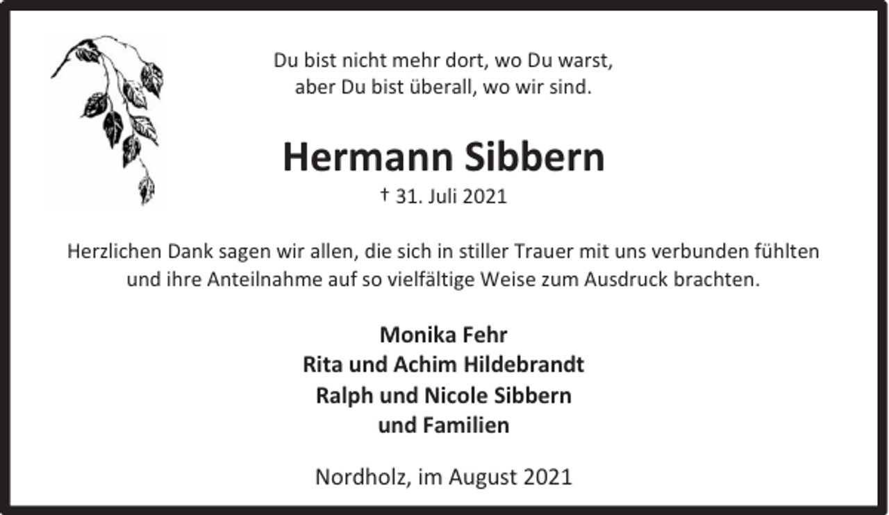 <p>Du bist nicht mehr dort, wo Du warst,<br />aber Du bist überall, wo wir sind.</p><p>Hermann Sibbern<br />† 31. Juli 2021</p><p>Herzlichen Dank sagen wir allen, die sich in stiller Trauer mit uns verbunden fühlten<br />und ihre Anteilnahme auf so vielfältige Weise zum Ausdruck brachten.</p><p>Monika Fehr<br />Rita und Achim Hildebrandt<br />Ralph und Nicole Sibbern<br />und Familien<br />Nordholz, im August 2021</p>