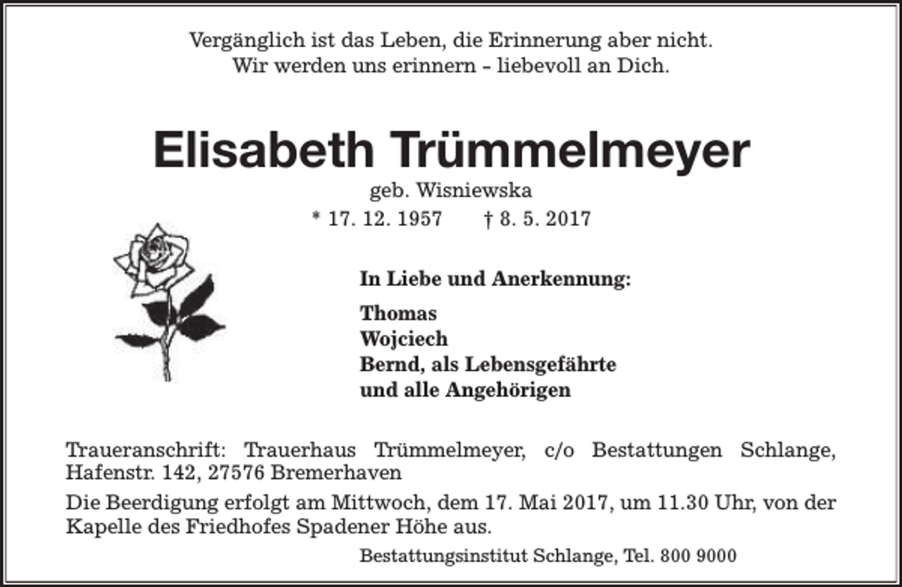 <p>Vergänglich ist das Leben, die Erinnerung aber nicht.<br />Wir werden uns erinnern - liebevoll an Dich.</p><p>Elisabeth Trümmelmeyer<br />geb. Wisniewska<br />* 17. 12. 1957<br />† 8. 5. 2017</p><p>In Liebe und Anerkennung:<br />Thomas<br />Wojciech<br />Bernd, als Lebensgefährte<br />und alle Angehörigen<br />Traueranschrift: Trauerhaus Trümmelmeyer, c/o Bestattungen Schlange,<br />Hafenstr. 142, 27576 Bremerhaven<br />Die Beerdigung erfolgt am Mittwoch, dem 17. Mai 2017, um 11.30 Uhr, von der<br />Kapelle des Friedhofes Spadener Höhe aus.<br />Bestattungsinstitut Schlange, Tel. 800 9000</p>