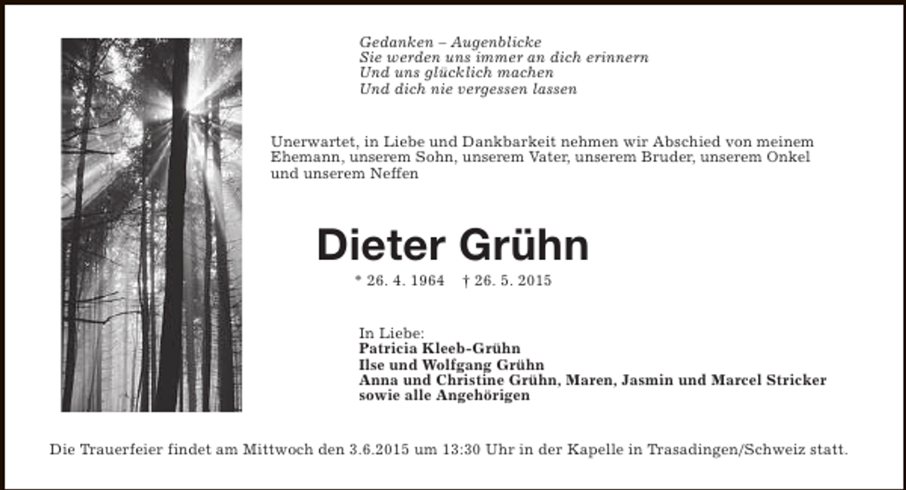 <p>Gedanken – Augenblicke<br />Sie werden uns immer an dich erinnern<br />Und uns glücklich machen<br />Und dich nie vergessen lassen<br />Unerwartet, in Liebe und Dankbarkeit nehmen wir Abschied von meinem<br />Ehemann, unserem Sohn, unserem Vater, unserem Bruder, unserem Onkel<br />und unserem Neffen</p><p>Dieter Grühn<br />* 26. 4. 1964</p><p>† 26. 5. 2015</p><p>In Liebe:<br />Patricia Kleeb-Grühn<br />Ilse und Wolfgang Grühn<br />Anna und Christine Grühn, Maren, Jasmin und Marcel Stricker<br />sowie alle Angehörigen<br />Die Trauerfeier findet am Mittwoch den 3.6.2015 um 13:30 Uhr in der Kapelle in Trasadingen/Schweiz statt.</p>