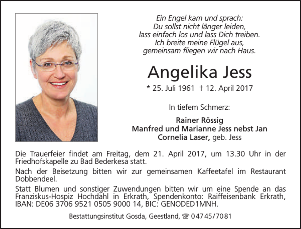 <p>Ein Engel kam und sprach:<br />Du sollst nicht länger leiden,<br />lass einfach los und lass Dich treiben.<br />Ich breite meine Flügel aus,<br />gemeinsam fliegen wir nach Haus.</p><p>Angelika Jess</p><p>* 25. Juli 1961 † 12. April 2017<br />In tiefem Schmerz:<br />Rainer Rössig<br />Manfred und Marianne Jess nebst Jan<br />Cornelia Laser, geb. Jess<br />Die Trauerfeier findet am Freitag, dem 21. April 2017, um 13.30 Uhr in der<br />Friedhofskapelle zu Bad Bederkesa statt.<br />Nach der Beisetzung bitten wir zur gemeinsamen Kaffeetafel im Restaurant<br />Dobbendeel.<br />Statt Blumen und sonstiger Zuwendungen bitten wir um eine Spende an das<br />Franziskus-Hospiz Hochdahl in Erkrath, Spendenkonto: Raiffeisenbank Erkrath,<br />IBAN: DE06 3706 9521 0505 9000 14, BIC: GENODED1MNH.<br />Bestattungsinstitut Gosda, Geestland,  0 47 45 / 70 81</p>
