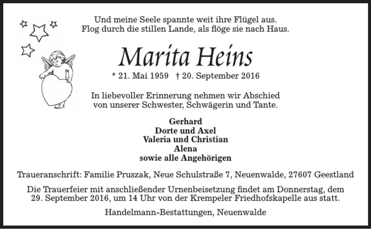 <p>Und meine Seele spannte weit ihre Flügel aus.<br />Flog durch die stillen Lande, als flöge sie nach Haus.</p><p>Marita Heins</p><p>* 21. Mai 1959 † 20. September 2016<br />In liebevoller Erinnerung nehmen wir Abschied<br />von unserer Schwester, Schwägerin und Tante.<br />Gerhard<br />Dorte und Axel<br />Valeria und Christian<br />Alena<br />sowie alle Angehörigen<br />Traueranschrift: Familie Pruszak, Neue Schulstraße 7, Neuenwalde, 27607 Geestland<br />Die Trauerfeier mit anschließender Urnenbeisetzung findet am Donnerstag, dem<br />29. September 2016, um 14 Uhr von der Krempeler Friedhofskapelle aus statt.<br />Handelmann-Bestattungen, Neuenwalde</p>