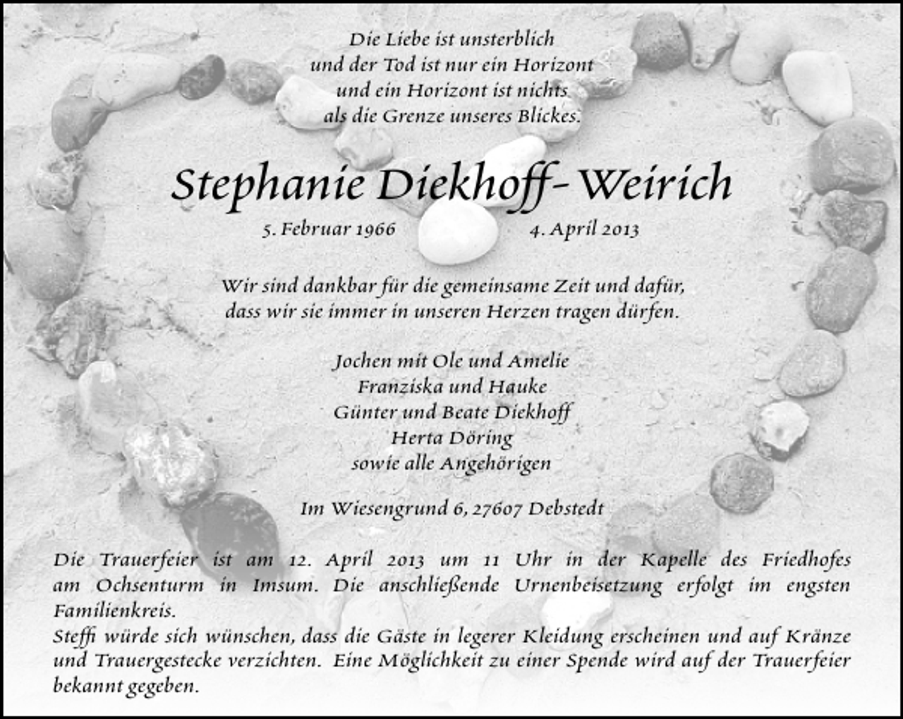 <p>Die Liebe ist unsterblich<br />und der Tod ist nur ein Horizont<br />und ein Horizont ist nichts<br />als die Grenze unseres Blickes.</p><p>Stephanie Diekhoff-Weirich<br />5.Februar 1966</p><p>4.April 2013</p><p>Wir sind dankbar für die gemeinsame Zeit und dafür,<br />dass wir sie immer in unseren Herzen tragen dürfen.<br />Jochen mit Ole und Amelie<br />Franziska und Hauke<br />Günter und Beate Diekhoff<br />Herta Döring<br />sowie alle Angehörigen<br />Im Wiesengrund 6,27607 Debstedt<br />Die Trauerfeier ist am 12. April 2013 um 11 Uhr in der Kapelle des Friedhofes<br />am Ochsenturm in Imsum. Die anschließende Urnenbeisetzung erfolgt im engsten<br />Familienkreis.<br />Stefﬁ würde sich wünschen, dass die Gäste in legerer Kleidung erscheinen und auf Kränze<br />und Trauergestecke verzichten. Eine Möglichkeit zu einer Spende wird auf der Trauerfeier<br />bekannt gegeben.</p>