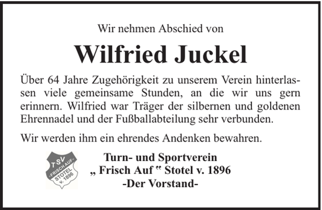 <p>Wir nehmen Abschied von</p><p>Wilfried Juckel<br />Über 64 Jahre Zugehörigkeit zu unserem Verein hinterlassen viele gemeinsame Stunden, an die wir uns gern<br />erinnern. Wilfried war Träger der silbernen und goldenen<br />Ehrennadel und der Fußballabteilung sehr verbunden.<br />Wir werden ihm ein ehrendes Andenken bewahren.<br />Turn- und Sportverein<br />„ Frisch Auf ‟ Stotel v. 1896<br />-Der Vorstand-</p>