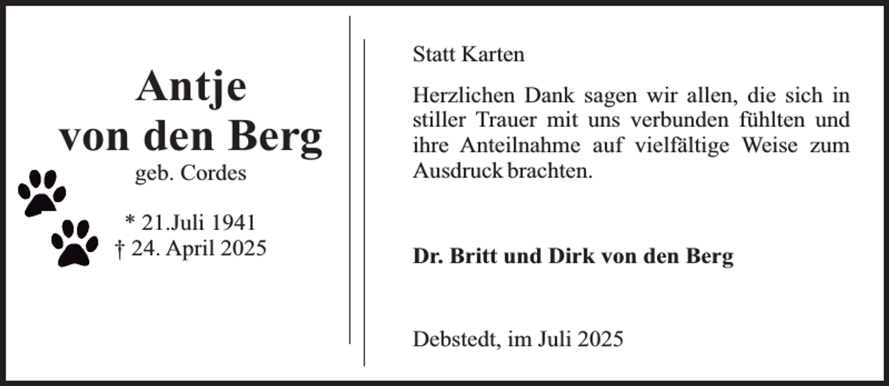 <p>Antje<br />von den Berg<br />geb. Cordes</p>
<p>* 21.Juli 1941<br />† 24. April 2025</p>
<p>Statt Karten<br />Herzlichen Dank sagen wir allen, die sich in<br />stiller Trauer mit uns verbunden fühlten und<br />ihre Anteilnahme auf vielfältige Weise zum<br />Ausdruck brachten.<br />Dr. Britt und Dirk von den Berg<br />Debstedt, im Juli 2025</p>