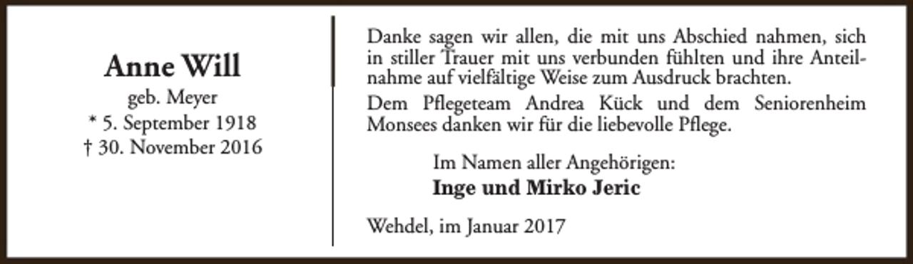 <p>Anne Will</p><p>geb. Meyer<br />* 5. September 1918<br />† 30. November 2016</p><p>Danke sagen wir allen, die mit uns Abschied nahmen, sich<br />in stiller Trauer mit uns verbunden fühlten und ihre Anteilnahme auf vielfältige Weise zum Ausdruck brachten.<br />Dem Pflegeteam Andrea Kück und dem Seniorenheim<br />Monsees danken wir für die liebevolle Pflege.<br />Im Namen aller Angehörigen:<br />Inge und Mirko Jeric<br />Wehdel, im Januar 2017</p>