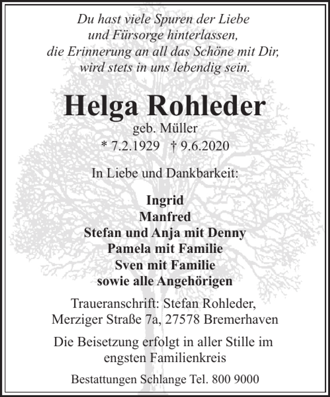<p>Du hast viele Spuren der Liebe<br />und Fürsorge hinterlassen,<br />die Erinnerung an all das Schöne mit Dir,<br />wird stets in uns lebendig sein.</p><p>Helga Rohleder<br />geb. Müller<br />* 7.2.1929 † 9.6.2020</p><p>In Liebe und Dankbarkeit:<br />Ingrid<br />Manfred<br />Stefan und Anja mit Denny<br />Pamela mit Familie<br />Sven mit Familie<br />sowie alle Angehörigen<br />Traueranschrift: Stefan Rohleder,<br />Merziger Straße 7a, 27578 Bremerhaven<br />Die Beisetzung erfolgt in aller Stille im<br />engsten Familienkreis<br />Bestattungen Schlange Tel. 800 9000</p>