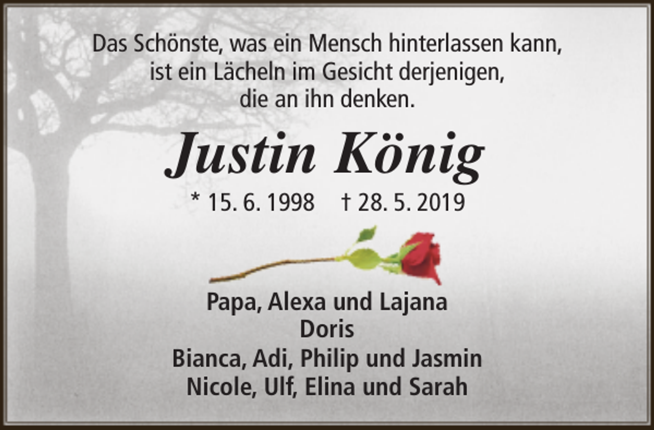 <p>Das Schönste, was ein Mensch hinterlassen kann,<br />ist ein Lächeln im Gesicht derjenigen,<br />die an ihn denken.</p><p>Justin König<br />* 15. 6. 1998</p><p>† 28. 5. 2019</p><p>Papa, Alexa und Lajana<br />Doris<br />Bianca, Adi, Philip und Jasmin<br />Nicole, Ulf, Elina und Sarah</p>