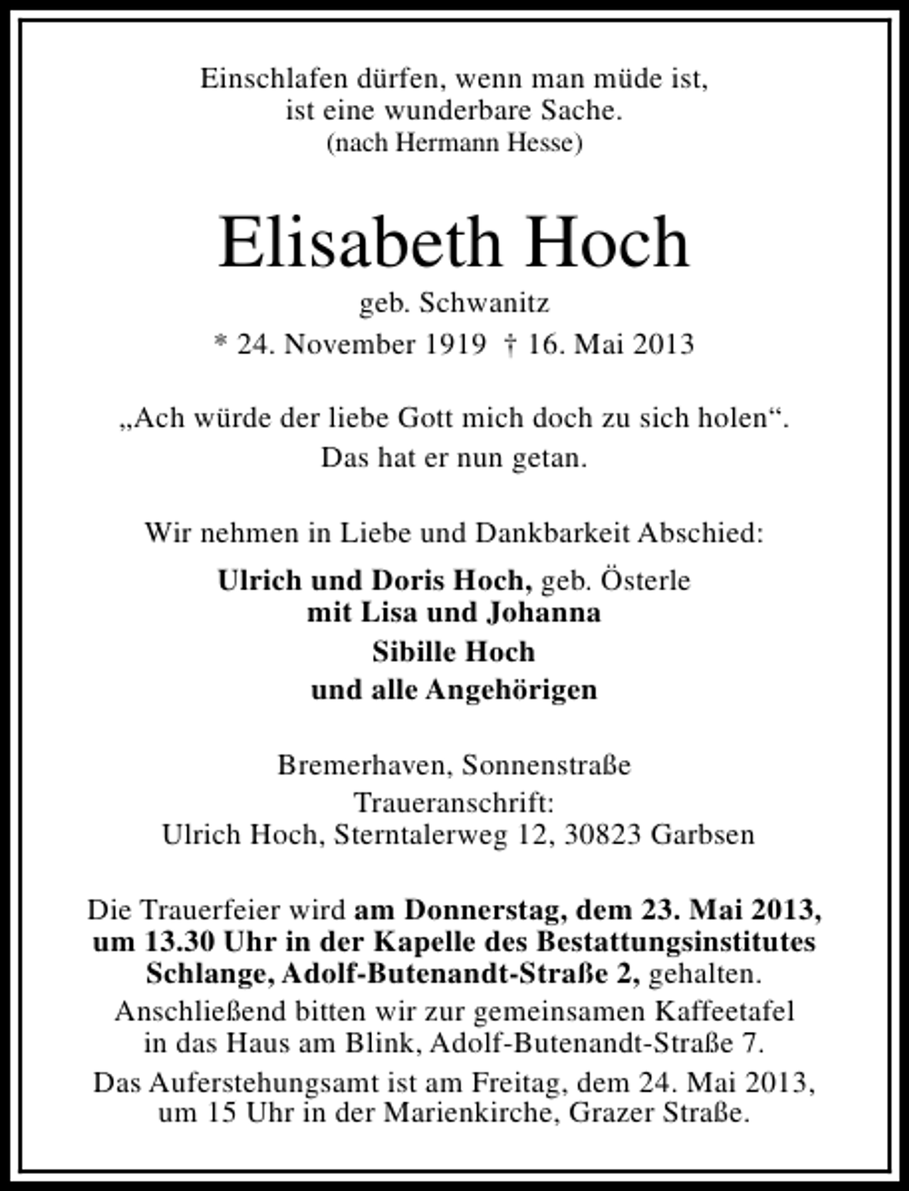 <p>Einschlafen dürfen, wenn man müde ist,<br />ist eine wunderbare Sache.<br />(nach Hermann Hesse)</p><p>Elisabeth Hoch</p><p>geb. Schwanitz<br />* 24. November 1919 † 16. Mai 2013<br />„Ach würde der liebe Gott mich doch zu sich holen“.<br />Das hat er nun getan.<br />Wir nehmen in Liebe und Dankbarkeit Abschied:<br />Ulrich und Doris Hoch, geb. Österle<br />mit Lisa und Johanna<br />Sibille Hoch<br />und alle Angehörigen<br />Bremerhaven, Sonnenstraße<br />Traueranschrift:<br />Ulrich Hoch, Sterntalerweg 12, 30823 Garbsen<br />Die Trauerfeier wird am Donnerstag, dem 23. Mai 2013,<br />um 13.30 Uhr in der Kapelle des Bestattungsinstitutes<br />Schlange, Adolf-Butenandt-Straße 2, gehalten.<br />Anschließend bitten wir zur gemeinsamen Kaffeetafel<br />in das Haus am Blink, Adolf-Butenandt-Straße 7.<br />Das Auferstehungsamt ist am Freitag, dem 24. Mai 2013,<br />um 15 Uhr in der Marienkirche, Grazer Straße.</p>