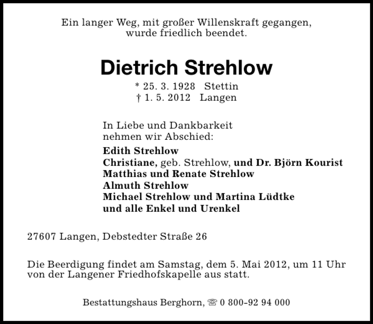 <p>Ein langer Weg, mit großer Willenskraft gegangen,<br />wurde friedlich beendet.</p><p>Dietrich Strehlow<br />* 25. 3. 1928 Stettin<br />† 1. 5. 2012 Langen</p><p>In Liebe und Dankbarkeit<br />nehmen wir Abschied:<br />Edith Strehlow<br />Christiane, geb. Strehlow, und Dr. Björn Kourist<br />Matthias und Renate Strehlow<br />Almuth Strehlow<br />Michael Strehlow und Martina Lüdtke<br />und alle Enkel und Urenkel<br />27607 Langen, Debstedter Straße 26<br />Die Beerdigung findet am Samstag, dem 5. Mai 2012, um 11 Uhr<br />von der Langener Friedhofskapelle aus statt.<br />Bestattungshaus Berghorn, s 0 800-92 94 000</p>