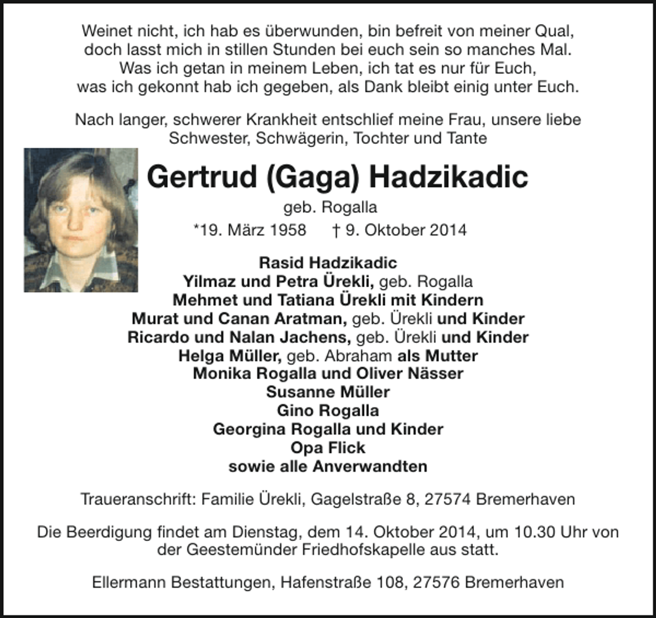 <p>Weinet nicht, ich hab es überwunden, bin befreit von meiner Qual,<br />doch lasst mich in stillen Stunden bei euch sein so manches Mal.<br />Was ich getan in meinem Leben, ich tat es nur für Euch,<br />was ich gekonnt hab ich gegeben, als Dank bleibt einig unter Euch.<br />Nach langer, schwerer Krankheit entschlief meine Frau, unsere liebe<br />Schwester, Schwägerin, Tochter und Tante</p><p>Gertrud (Gaga) Hadzikadic<br />geb. Rogalla<br />*19. März 1958<br />† 9. Oktober 2014</p><p>Rasid Hadzikadic<br />Yilmaz und Petra Ürekli, geb. Rogalla<br />Mehmet und Tatiana Ürekli mit Kindern<br />Murat und Canan Aratman, geb. Ürekli und Kinder<br />Ricardo und Nalan Jachens, geb. Ürekli und Kinder<br />Helga Müller, geb. Abraham als Mutter<br />Monika Rogalla und Oliver Nässer<br />Susanne Müller<br />Gino Rogalla<br />Georgina Rogalla und Kinder<br />Opa Flick<br />sowie alle Anverwandten<br />Traueranschrift: Familie Ürekli, Gagelstraße 8, 27574 Bremerhaven<br />Die Beerdigung findet am Dienstag, dem 14. Oktober 2014, um 10.30 Uhr von<br />der Geestemünder Friedhofskapelle aus statt.<br />Ellermann Bestattungen, Hafenstraße 108, 27576 Bremerhaven</p>