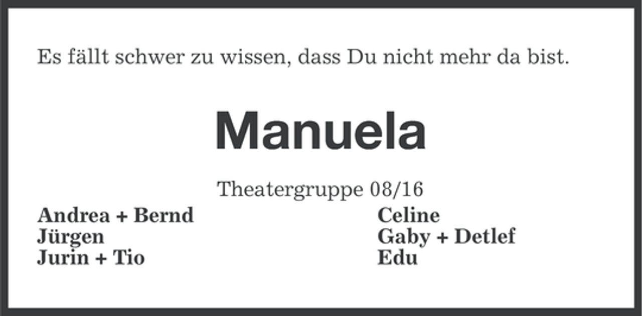 <p>Es fällt schwer zu wissen, dass Du nicht mehr da bist.</p><p>Manuela<br />Andrea + Bernd<br />Jürgen<br />Jurin + Tio</p><p>Theatergruppe 08/16<br />Celine<br />Gaby + Detlef<br />Edu</p>