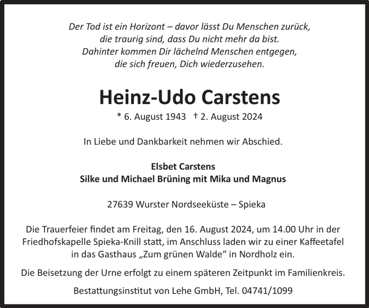 <p>Der Tod ist ein Horizont – davor lässt Du Menschen zurück,<br />die traurig sind, dass Du nicht mehr da bist.<br />Dahinter kommen Dir lächelnd Menschen entgegen,<br />die sich freuen, Dich wiederzusehen.</p><p>Heinz-Udo Carstens<br />* 6. August 1943 † 2. August 2024</p><p>In Liebe und Dankbarkeit nehmen wir Abschied.<br />Elsbet Carstens<br />Silke und Michael Brüning mit Mika und Magnus<br />27639 Wurster Nordseeküste – Spieka<br />Die Trauerfeier ﬁndet am Freitag, den 16. August 2024, um 14.00 Uhr in der<br />Friedhofskapelle Spieka-Knill statt, im Anschluss laden wir zu einer Kaﬀeetafel<br />in das Gasthaus „Zum grünen Walde“ in Nordholz ein.<br />Die Beisetzung der Urne erfolgt zu einem späteren Zeitpunkt im Familienkreis.<br />Bestattungsinstitut von Lehe GmbH, Tel. 04741/1099</p>