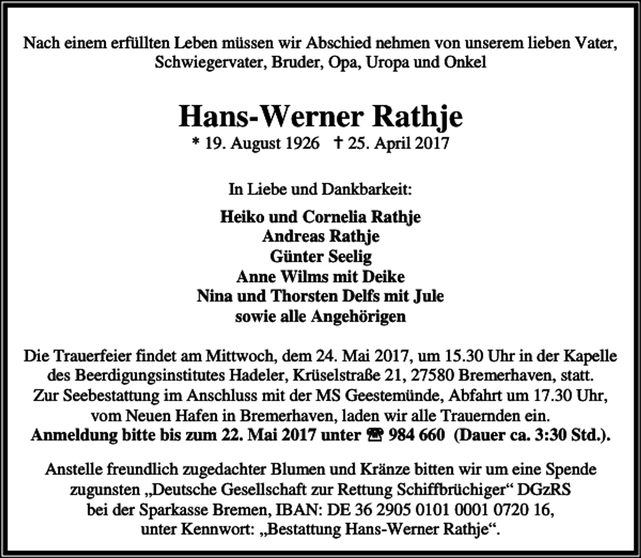 <p>Nach einem erfüllten Leben müssen wir Abschied nehmen von unserem lieben Vater,<br />Schwiegervater, Bruder, Opa, Uropa und Onkel</p><p>Hans-Werner Rathje<br />* 19. August 1926 B 25. April 2017<br />In Liebe und Dankbarkeit:<br />Heiko und Cornelia Rathje<br />Andreas Rathje<br />Günter Seelig<br />Anne Wilms mit Deike<br />Nina und Thorsten Delfs mit Jule<br />sowie alle Angehörigen<br />Die Trauerfeier findet am Mittwoch, dem 24. Mai 2017, um 15.30 Uhr in der Kapelle<br />des Beerdigungsinstitutes Hadeler, Krüselstraße 21, 27580 Bremerhaven, statt.<br />Zur Seebestattung im Anschluss mit der MS Geestemünde, Abfahrt um 17.30 Uhr,<br />vom Neuen Hafen in Bremerhaven, laden wir alle Trauernden ein.<br />Anmeldung bitte bis zum 22. Mai 2017 unter ℡ 984 660 (Dauer ca. 3:30 Std.).<br />Anstelle freundlich zugedachter Blumen und Kränze bitten wir um eine Spende<br />zugunsten „Deutsche Gesellschaft zur Rettung Schiffbrüchiger“ DGzRS<br />bei der Sparkasse Bremen, IBAN: DE 36 2905 0101 0001 0720 16,<br />unter Kennwort: „Bestattung Hans-Werner Rathje“.</p>