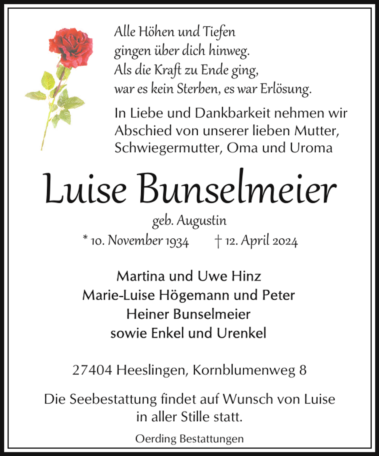 <p>Alle Höhen und Tiefen<br />gingen über dich hinweg.<br />Als die Kraﬅ zu Ende ging,<br />war es kein Sterben, es war Erlösung.<br />In Liebe und Dankbarkeit nehmen wir<br />Abschied von unserer lieben Mutter,<br />Schwiegermutter, Oma und Uroma</p><p>Luise Bunselmeier<br />geb. Aug�stin<br />* 10. November 1934 † 12. April 2024</p><p>27404 Heeslingen, Kornblumenweg 8<br />Die Seebestattung findet auf Wunsch von Luise<br />in aller Stille statt.<br />Oerding Bestattungen</p>